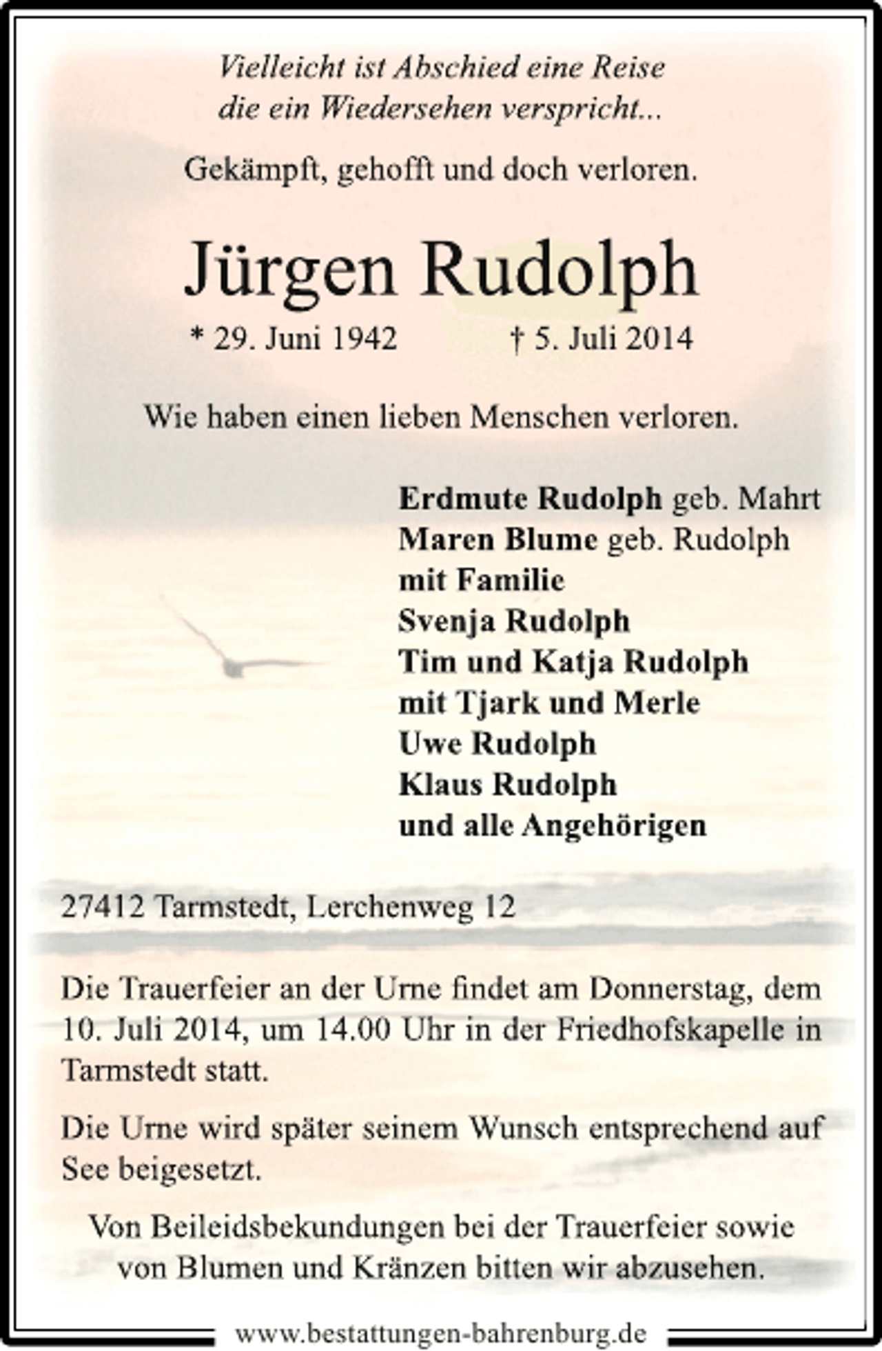 <p>Vielleicht ist Abschied eine Reise<br />die ein Wiedersehen verspricht...<br />Gekämpft, gehofft und doch verloren.</p><p>Jürgen Rudolph<br />* 29. Juni 1942</p><p>† 5. Juli 2014</p><p>Wie haben einen lieben Menschen verloren.<br />Erdmute Rudolph geb. Mahrt<br />Maren Blume geb. Rudolph<br />mit Familie<br />Svenja Rudolph<br />Tim und Katja Rudolph<br />mit Tjark und Merle<br />Uwe Rudolph<br />Klaus Rudolph<br />und alle Angehörigen<br />27412 Tarmstedt, Lerchenweg 12<br />Die Trauerfeier an der Urne ﬁndet am Donnerstag, dem<br />10. Juli 2014, um 14.00 Uhr in der Friedhofskapelle in<br />Tarmstedt statt.</p><p>Die Urne wird später seinem Wunsch entsprechend auf<br />See beigesetzt.<br />Von Beileidsbekundungen bei der Trauerfeier sowie<br />von Blumen und Kränzen bitten wir abzusehen.<br />www.bestattungen-bahrenburg.de</p>
