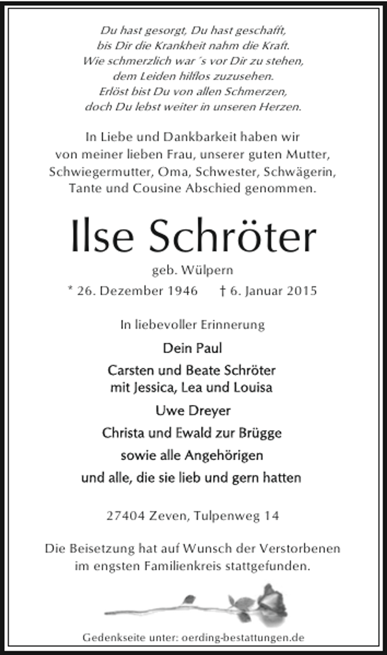 <p>Du hast gesorgt, Du hast geschafft,<br />bis Dir die Krankheit nahm die Kraft.<br />Wie schmerzlich war´s vor Dir zu stehen,<br />dem Leiden hilflos zuzusehen.<br />Erlöst bist Du von allen Schmerzen,<br />doch Du lebst weiter in unseren Herzen.</p>
<p>In Liebe und Dankbarkeit haben wir<br />von meiner lieben Frau, unserer guten Mutter,<br />Schwiegermutter, Oma, Schwester, Schwägerin,<br />Tante und Cousine Abschied genommen.</p>
<p>Ilse Schröter<br />geb. Wülpern</p>
<p>* 26. Dezember 1946</p>
<p>† 6. Januar 2015</p>
<p>In liebevoller Erinnerung</p>
<p>27404 Zeven, Tulpenweg 14<br />Die Beisetzung hat auf Wunsch der Verstorbenen<br />im engsten Familienkreis stattgefunden.</p>
<p>Gedenkseite unter: oerding-bestattungen.de</p>