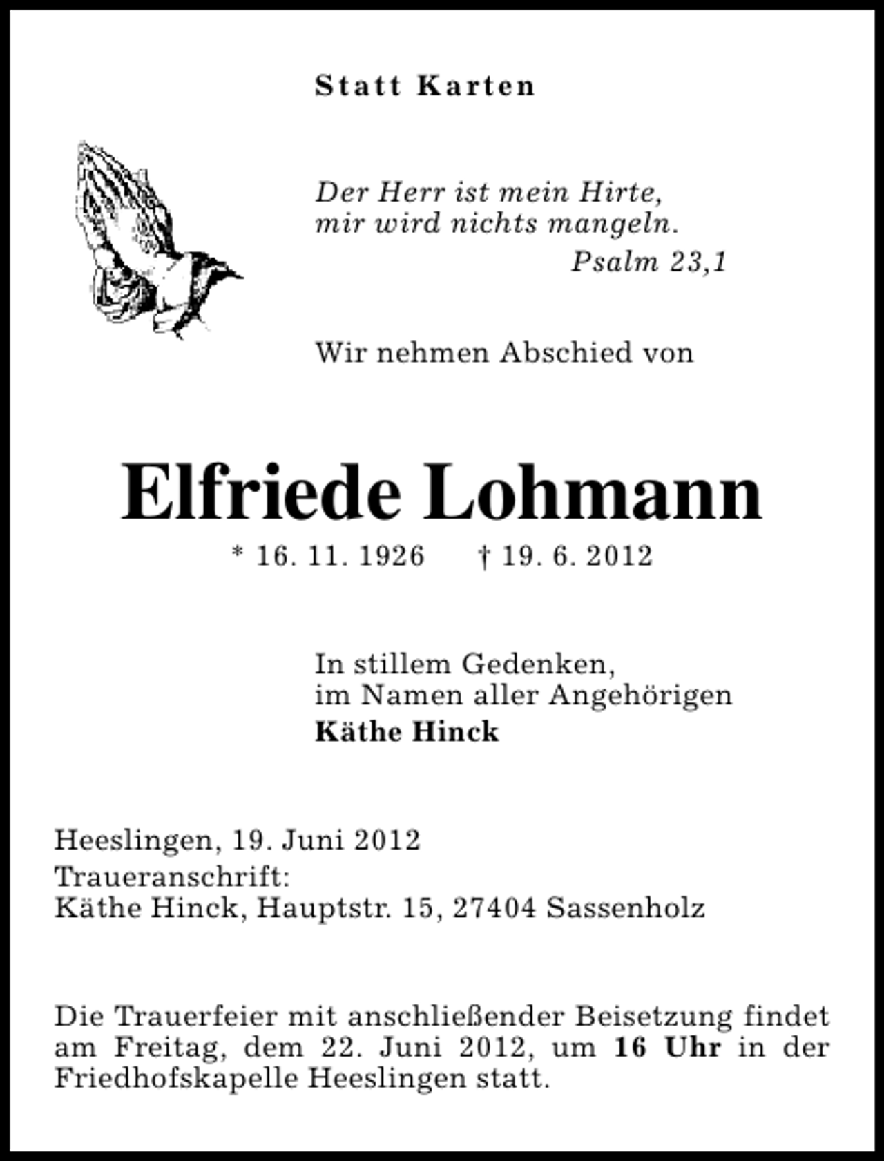 <p>S t a t t K a rt e n<br />Der Herr ist mein Hirte,<br />mir wird nichts mangeln.<br />Psalm 23,1<br />Wir nehmen Abschied von</p><p>Elfriede Lohmann<br />* 16. 11. 1926</p><p>† 19. 6. 2012</p><p>In stillem Gedenken,<br />im Namen aller Angehörigen<br />Käthe Hinck<br />Heeslingen, 19. Juni 2012<br />Traueranschrift:<br />Käthe Hinck, Hauptstr. 15, 27404 Sassenholz<br />Die Trauerfeier mit anschließender Beisetzung findet<br />am Freitag, dem 22. Juni 2012, um 16 Uhr in der<br />Friedhofskapelle Heeslingen statt.</p>