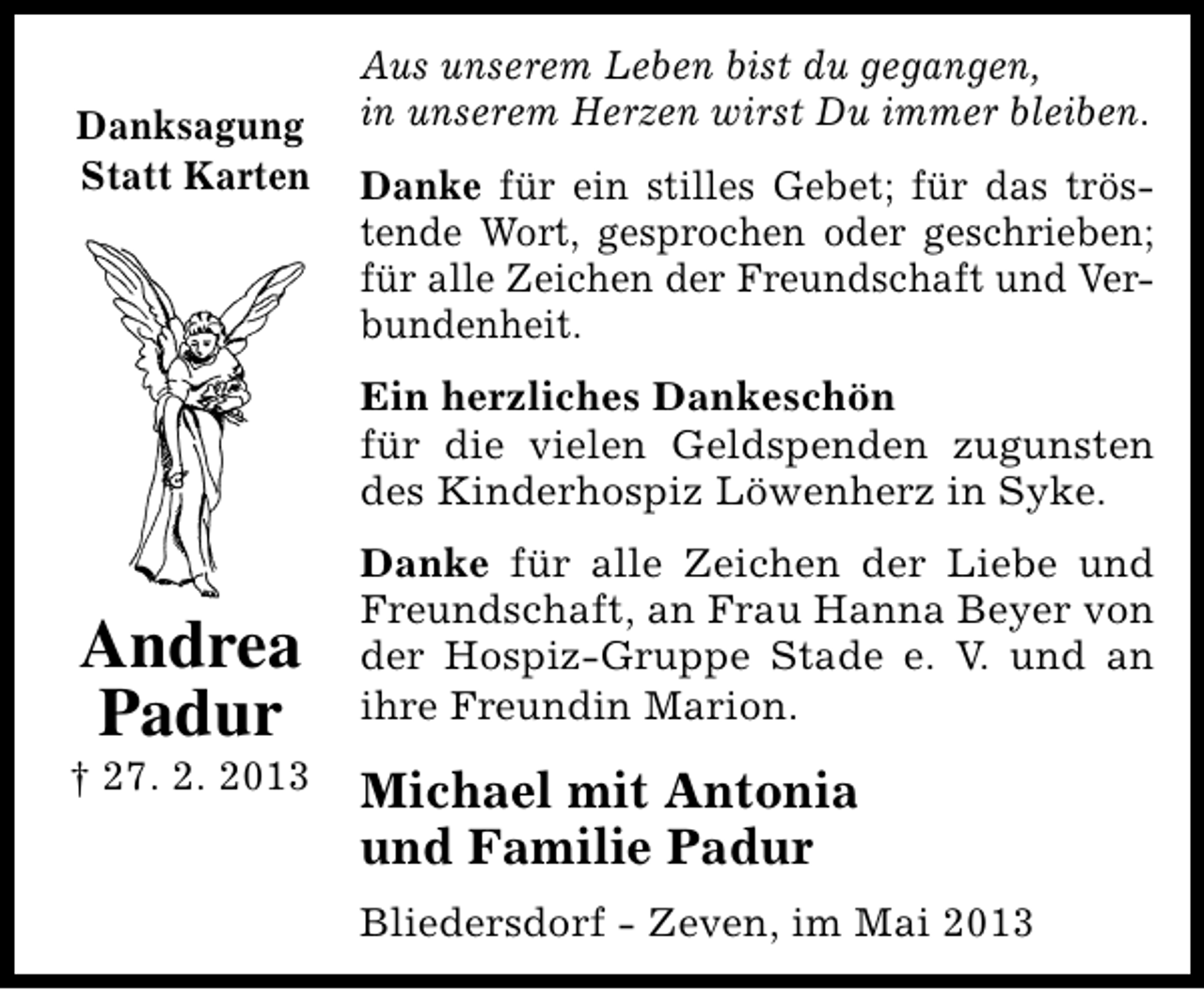<p>Danksagung<br />Statt Karten</p><p>Aus unserem Leben bist du gegangen,<br />in unserem Herzen wirst Du immer bleiben.<br />Danke für ein stilles Gebet; für das tröstende Wort, gesprochen oder geschrieben;<br />für alle Zeichen der Freundschaft und Verbundenheit.<br />Ein herzliches Dankeschön<br />für die vielen Geldspenden zugunsten<br />des Kinderhospiz Löwenherz in Syke.</p><p>Andrea<br />Padur</p><p>† 27. 2. 2013</p><p>Danke für alle Zeichen der Liebe und<br />Freundschaft, an Frau Hanna Beyer von<br />der Hospiz-Gruppe Stade e. V. und an<br />ihre Freundin Marion.</p><p>Michael mit Antonia<br />und Familie Padur<br />Bliedersdorf - Zeven, im Mai 2013</p>