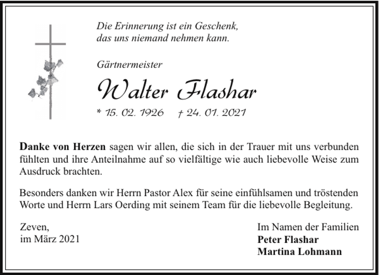 <p>Die Erinnerung ist ein Geschenk,<br />das uns niemand nehmen kann.<br />Gärtnermeister</p><p>Walter Flashar</p><p>* 15. 02. 1926</p><p>† 24. 01. 2021</p><p>Danke von Herzen sagen wir allen, die sich in der Trauer mit uns verbunden<br />fühlten und ihre Anteilnahme auf so vielfältige wie auch liebevolle Weise zum<br />Ausdruck brachten.<br />Besonders danken wir Herrn Pastor Alex für seine einfühlsamen und tröstenden<br />Worte und Herrn Lars Oerding mit seinem Team für die liebevolle Begleitung.<br />Zeven,<br />im März 2021</p><p>Im Namen der Familien<br />Peter Flashar<br />Martina Lohmann</p>