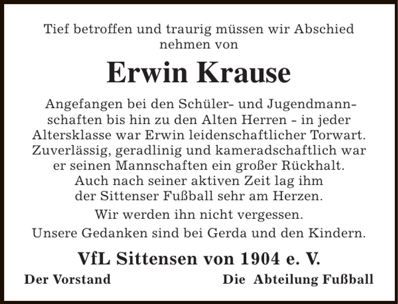 <p>Tief betroffen und traurig müssen wir Abschied<br />nehmen von</p><p>Erwin Krause<br />Angefangen bei den Schüler- und Jugendmannschaften bis hin zu den Alten Herren - in jeder<br />Altersklasse war Erwin leidenschaftlicher Torwart.<br />Zuverlässig, geradlinig und kameradschaftlich war<br />er seinen Mannschaften ein großer Rückhalt.<br />Auch nach seiner aktiven Zeit lag ihm<br />der Sittenser Fußball sehr am Herzen.<br />Wir werden ihn nicht vergessen.<br />Unsere Gedanken sind bei Gerda und den Kindern.</p><p>VfL Sittensen von 1904 e. V.</p><p>Der Vorstand</p><p>Die Abteilung Fußball</p>
