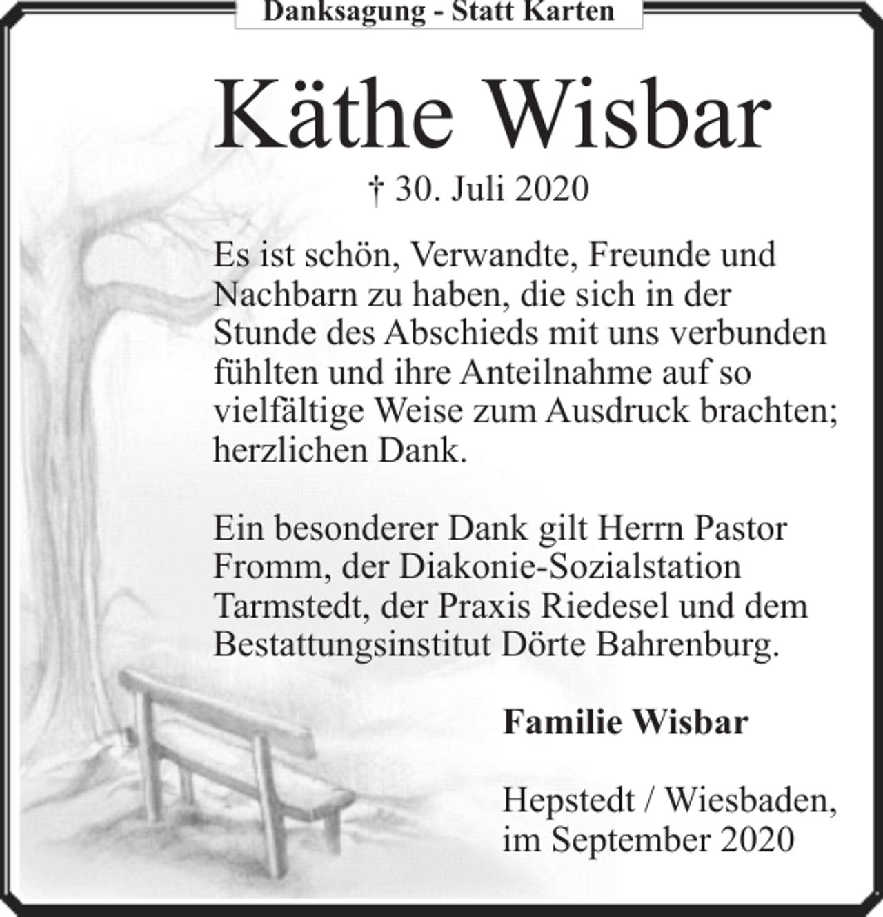 <p>Danksagung - Statt Karten</p><p>Käthe Wisbar<br />† 30. Juli 2020</p><p>Es ist schön, Verwandte, Freunde und<br />Nachbarn zu haben, die sich in der<br />Stunde des Abschieds mit uns verbunden<br />fühlten und ihre Anteilnahme auf so<br />vielfältige Weise zum Ausdruck brachten;<br />herzlichen Dank.<br />Ein besonderer Dank gilt Herrn Pastor<br />Fromm, der Diakonie-Sozialstation<br />Tarmstedt, der Praxis Riedesel und dem<br />Bestattungsinstitut Dörte Bahrenburg.<br />Familie Wisbar<br />Hepstedt / Wiesbaden,<br />im September 2020</p>