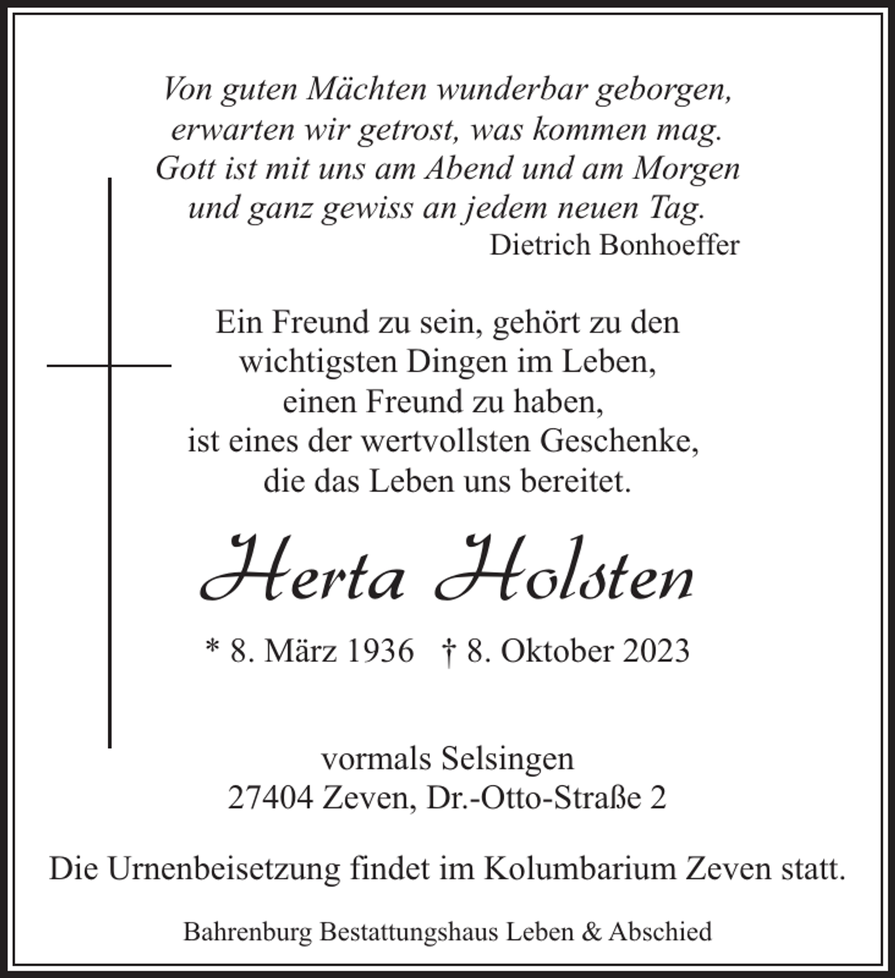 <p>Von guten Mächten wunderbar geborgen,<br />erwarten wir getrost, was kommen mag.<br />Gott ist mit uns am Abend und am Morgen<br />und ganz gewiss an jedem neuen Tag.<br />Dietrich Bonhoeffer</p><p>Ein Freund zu sein, gehört zu den<br />wichtigsten Dingen im Leben,<br />einen Freund zu haben,<br />ist eines der wertvollsten Geschenke,<br />die das Leben uns bereitet.</p><p>Herta Holsten<br />* 8. März 1936 † 8. Oktober 2023<br />vormals Selsingen<br />27404 Zeven, Dr.-Otto-Straße 2<br />Die Urnenbeisetzung findet im Kolumbarium Zeven statt.<br />Bahrenburg Bestattungshaus Leben &amp; Abschied</p>