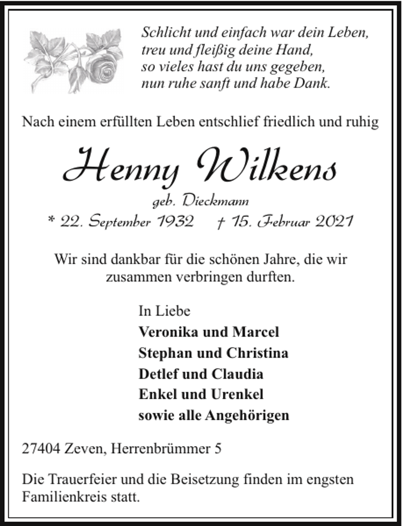 <p>Schlicht und einfach war dein Leben,<br />treu und fleißig deine Hand,<br />so vieles hast du uns gegeben,<br />nun ruhe sanft und habe Dank.<br />Nach einem erfüllten Leben entschlief friedlich und ruhig</p><p>Henny Wilkens</p><p>geb. Dieckmann<br />* 22. September 1932 † 15. Februar 2021<br />Wir sind dankbar für die schönen Jahre, die wir<br />zusammen verbringen durften.<br />In Liebe<br />Veronika und Marcel<br />Stephan und Christina<br />Detlef und Claudia<br />Enkel und Urenkel<br />sowie alle Angehörigen<br />27404 Zeven, Herrenbrümmer 5<br />Die Trauerfeier und die Beisetzung finden im engsten<br />Familienkreis statt.</p>