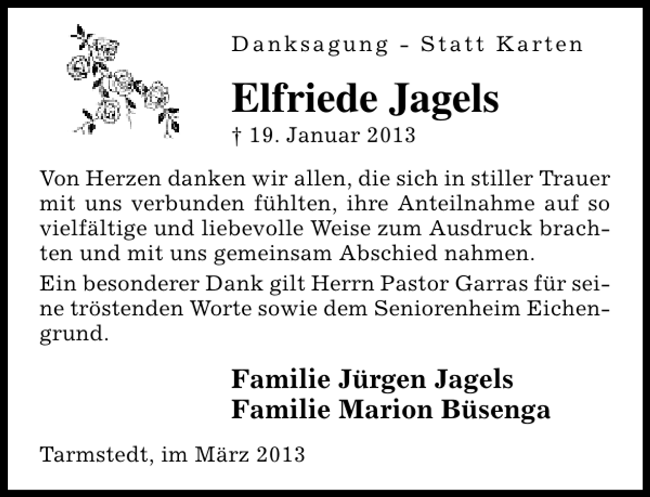 <p>D a n k s a g u n g - S t a t t K a rt e n</p><p>Elfriede Jagels</p><p>† 19. Januar 2013</p><p>Von Herzen danken wir allen, die sich in stiller Trauer<br />mit uns verbunden fühlten, ihre Anteilnahme auf so<br />vielfältige und liebevolle Weise zum Ausdruck brachten und mit uns gemeinsam Abschied nahmen.<br />Ein besonderer Dank gilt Herrn Pastor Garras für seine tröstenden Worte sowie dem Seniorenheim Eichengrund.</p><p>Familie Jürgen Jagels<br />Familie Marion Büsenga<br />Tarmstedt, im März 2013</p>