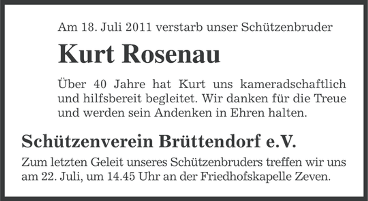 <p>Am 18. Juli 2011 verstarb unser Schützenbruder</p><p>Kurt Rosenau<br />Über 40 Jahre hat Kurt uns kameradschaftlich<br />und hilfsbereit begleitet. Wir danken für die Treue<br />und werden sein Andenken in Ehren halten.</p><p>Schützenverein Brüttendorf e.V.<br />Zum letzten Geleit unseres Schützenbruders treffen wir uns<br />am 22. Juli, um 14.45 Uhr an der Friedhofskapelle Zeven.</p>