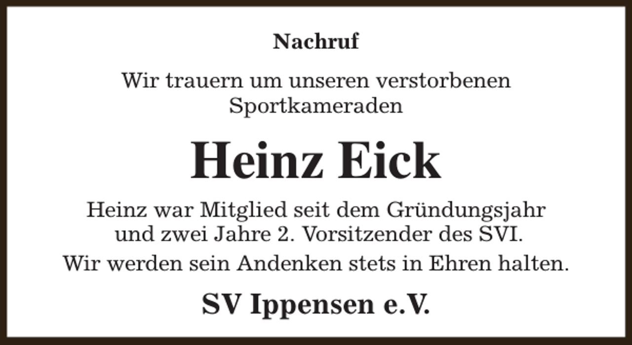 <p>Nachruf<br />Wir trauern um unseren verstorbenen<br />Sportkameraden</p><p>Heinz Eick</p><p>Heinz war Mitglied seit dem Gründungsjahr<br />und zwei Jahre 2. Vorsitzender des SVI.<br />Wir werden sein Andenken stets in Ehren halten.</p><p>SV Ippensen e.V.</p>