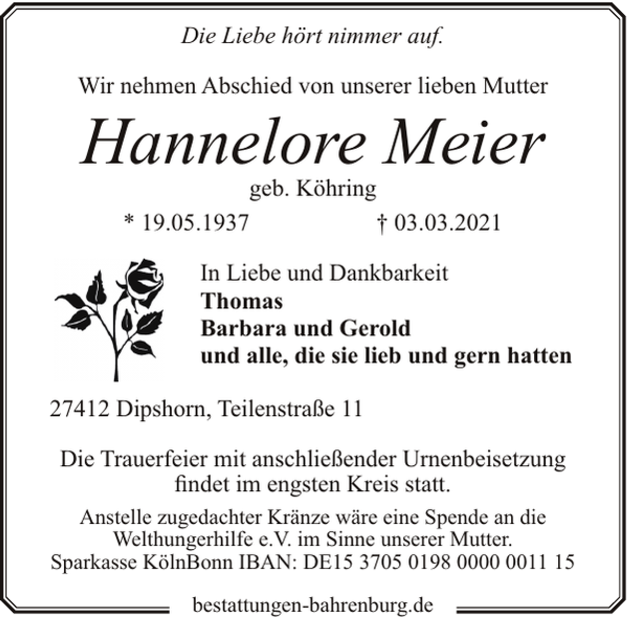 <p>Die Liebe hört nimmer auf.<br />Wir nehmen Abschied von unserer lieben Mutter</p><p>Hannelore Meier<br />geb. Köhring<br />* 19.05.1937<br />† 03.03.2021</p><p>In Liebe und Dankbarkeit<br />Thomas<br />Barbara und Gerold<br />und alle, die sie lieb und gern hatten<br />27412 Dipshorn, Teilenstraße 11<br />Die Trauerfeier mit anschließender Urnenbeisetzung<br />findet im engsten Kreis statt.<br />Anstelle zugedachter Kränze wäre eine Spende an die<br />Welthungerhilfe e.V. im Sinne unserer Mutter.<br />Sparkasse KölnBonn IBAN: DE15 3705 0198 0015<br />bestattungen-bahrenburg.de</p>