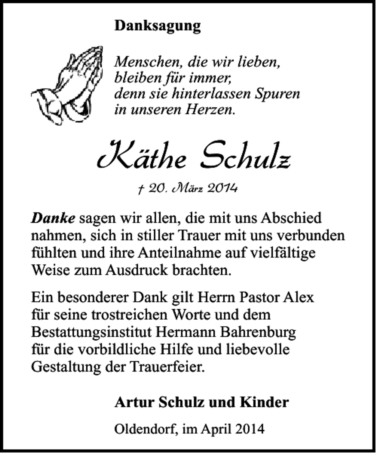 <p>Danksagung<br />Menschen, die wir lieben,<br />bleiben für immer,<br />denn sie hinterlassen Spuren<br />in unseren Herzen.</p><p>Käthe Schulz<br />† 20. März 2014</p><p>Danke sagen wir allen, die mit uns Abschied<br />nahmen, sich in stiller Trauer mit uns verbunden<br />fühlten und ihre Anteilnahme auf vielfältige<br />Weise zum Ausdruck brachten.<br />Ein besonderer Dank gilt Herrn Pastor Alex<br />für seine trostreichen Worte und dem<br />Bestattungsinstitut Hermann Bahrenburg<br />für die vorbildliche Hilfe und liebevolle<br />Gestaltung der Trauerfeier.</p><p>Artur Schulz und Kinder<br />Oldendorf, im April 2014</p>