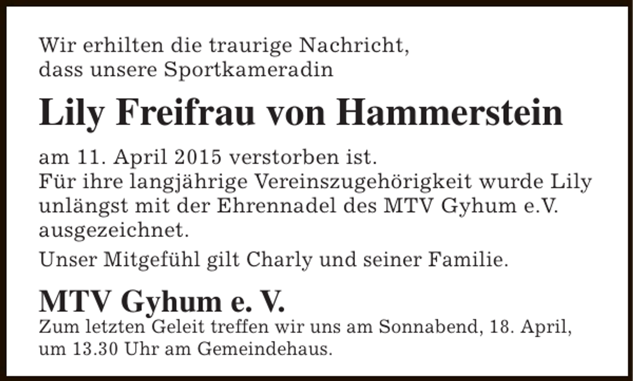 <p>Wir erhilten die traurige Nachricht,<br />dass unsere Sportkameradin</p><p>Lily Freifrau von Hammerstein<br />am 11. April 2015 verstorben ist.<br />Für ihre langjährige Vereinszugehörigkeit wurde Lily<br />unlängst mit der Ehrennadel des MTV Gyhum e.V.<br />ausgezeichnet.<br />Unser Mitgefühl gilt Charly und seiner Familie.</p><p>MTV Gyhum e. V.</p><p>Zum letzten Geleit treffen wir uns am Sonnabend, 18. April,<br />um 13.30 Uhr am Gemeindehaus.</p>