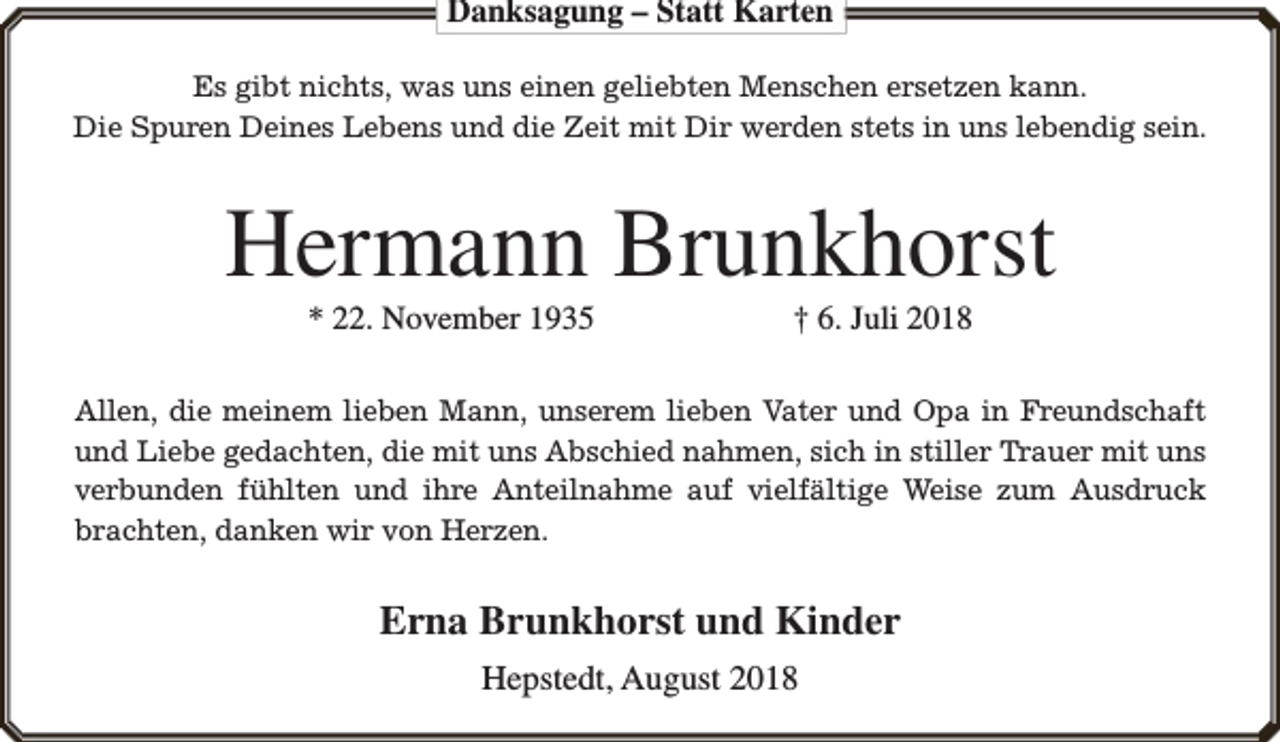 <p>Danksagung – Statt Karten<br />Es gibt nichts, was uns einen geliebten Menschen ersetzen kann.<br />Die Spuren Deines Lebens und die Zeit mit Dir werden stets in uns lebendig sein.</p><p>Hermann Brunkhorst<br />* 22. November 1935</p><p>† 6. Juli 2018</p><p>Allen, die meinem lieben Mann, unserem lieben Vater und Opa in Freundschaft<br />und Liebe gedachten, die mit uns Abschied nahmen, sich in stiller Trauer mit uns<br />verbunden fühlten und ihre Anteilnahme auf vielfältige Weise zum Ausdruck<br />brachten, danken wir von Herzen.</p><p>Erna Brunkhorst und Kinder<br />Hepstedt, August 2018</p>