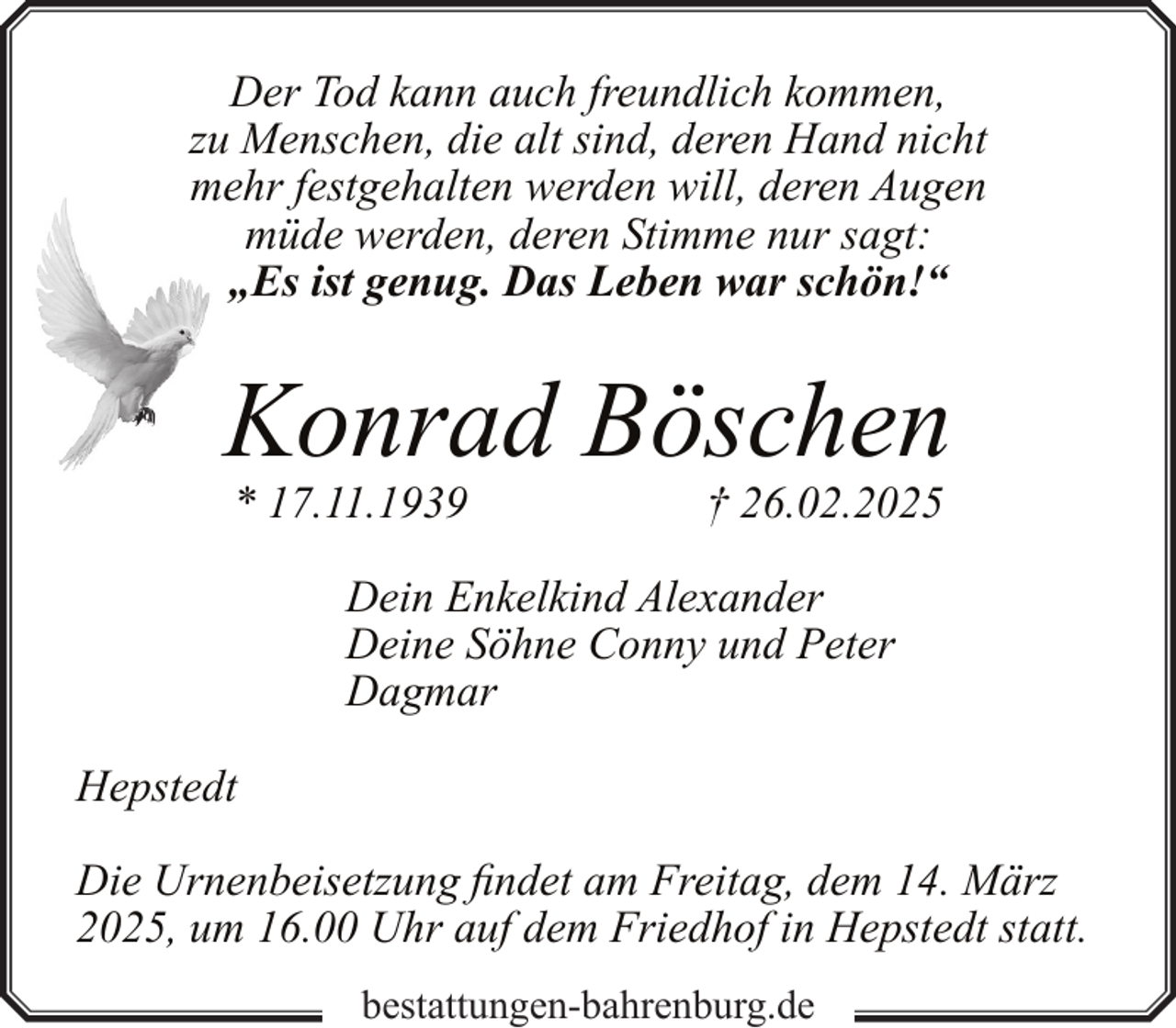 <p>Der Tod kann auch freundlich kommen,<br />zu Menschen, die alt sind, deren Hand nicht<br />mehr festgehalten werden will, deren Augen<br />müde werden, deren Stimme nur sagt:<br />„Es ist genug. Das Leben war schön!“</p><p>Konrad Böschen<br />* 17.11.1939</p><p>† 26.02.2025</p><p>Dein Enkelkind Alexander<br />Deine Söhne Conny und Peter<br />Dagmar<br />Hepstedt<br />Die Urnenbeisetzung findet am Freitag, dem 14. März<br />2025, um 16.00 Uhr auf dem Friedhof in Hepstedt statt.<br />bestattungen-bahrenburg.de</p>