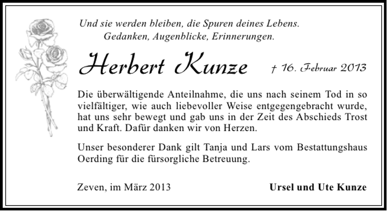 <p>Und sie werden bleiben, die Spuren deines Lebens.<br />Gedanken, Augenblicke, Erinnerungen.</p>
<p>Herbert Kunze</p>
<p>† 16. Februar 2013</p>
<p>Die überwältigende Anteilnahme, die uns nach seinem Tod in so<br />vielfältiger, wie auch liebevoller Weise entgegengebracht wurde,<br />hat uns sehr bewegt und gab uns in der Zeit des Abschieds Trost<br />und Kraft. Dafür danken wir von Herzen.<br />Unser besonderer Dank gilt Tanja und Lars vom Bestattungshaus<br />Oerding für die fürsorgliche Betreuung.<br />Zeven, im März 2013</p>
<p>Ursel und Ute Kunze</p>