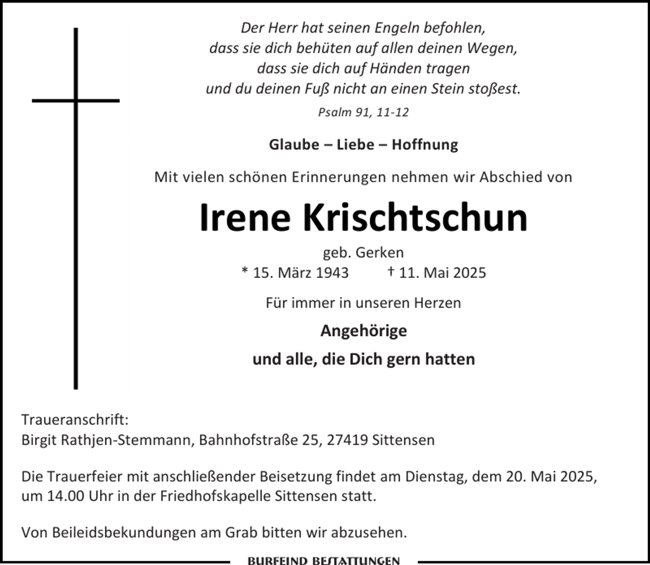 <p>Der Herr hat seinen Engeln befohlen,<br />dass sie dich behüten auf allen deinen Wegen,<br />dass sie dich auf Händen tragen<br />und du deinen Fuß nicht an einen Stein stoßest.<br />Psalm 91, 11-12</p><p>Glaube – Liebe – Hoffnung<br />Mit vielen schönen Erinnerungen nehmen wir Abschied von</p><p>Irene Krischtschun<br />geb. Gerken<br />* 15. März 1943<br />† 11. Mai 2025<br />Für immer in unseren Herzen</p><p>Angehörige<br />und alle, die Dich gern hatten<br />Traueranschrift:<br />Birgit Rathjen-Stemmann, Bahnhofstraße 25, 27419 Sittensen<br />Die Trauerfeier mit anschließender Beisetzung findet am Dienstag, dem 20. Mai 2025,<br />um 14.00 Uhr in der Friedhofskapelle Sittensen statt.<br />Von Beileidsbekundungen am Grab bitten wir abzusehen.</p>