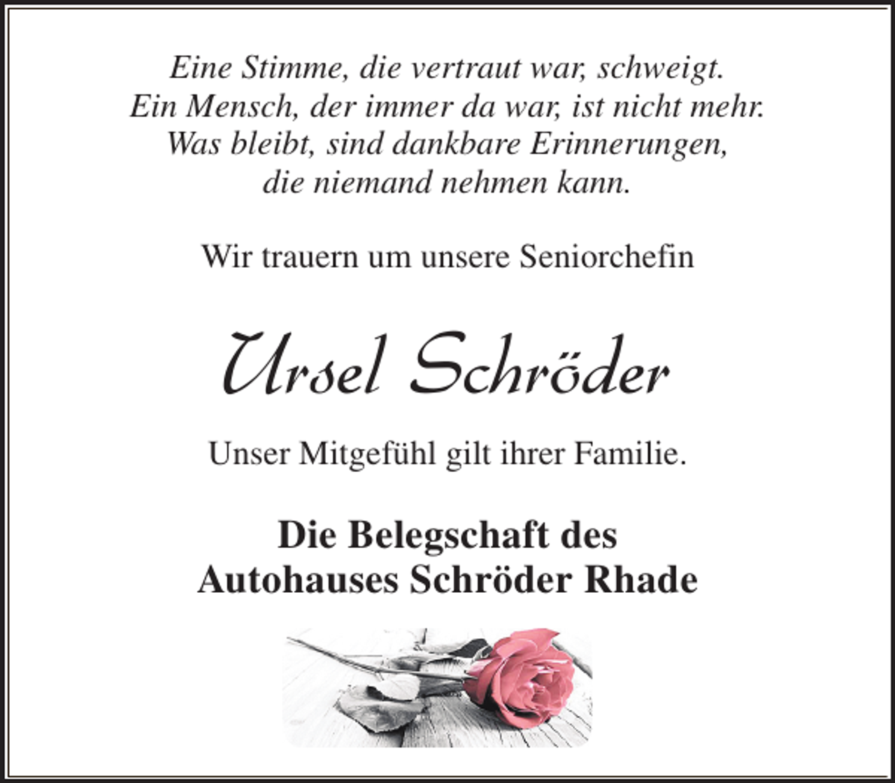 <p>Eine Stimme, die vertraut war, schweigt.<br />Ein Mensch, der immer da war, ist nicht mehr.<br />Was bleibt, sind dankbare Erinnerungen,<br />die niemand nehmen kann.<br />Wir trauern um unsere Seniorchefin</p><p>Ursel Schröder<br />Unser Mitgefühl gilt ihrer Familie.</p><p>Die Belegschaft des<br />Autohauses Schröder Rhade</p>