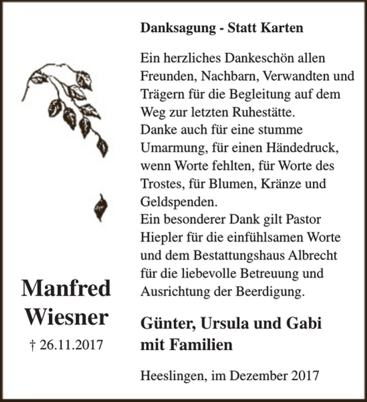 <p>Danksagung - Statt Karten</p><p>Manfred<br />Wiesner<br />† 26.11.2017</p><p>Ein herzliches Dankeschön allen<br />Freunden, Nachbarn, Verwandten und<br />Trägern für die Begleitung auf dem<br />Weg zur letzten Ruhestätte.<br />Danke auch für eine stumme<br />Umarmung, für einen Händedruck,<br />wenn Worte fehlten, für Worte des<br />Trostes, für Blumen, Kränze und<br />Geldspenden.<br />Ein besonderer Dank gilt Pastor<br />Hiepler für die einfühlsamen Worte<br />und dem Bestattungshaus Albrecht<br />für die liebevolle Betreuung und<br />Ausrichtung der Beerdigung.</p><p>Günter, Ursula und Gabi<br />mit Familien<br />Heeslingen, im Dezember 2017</p>