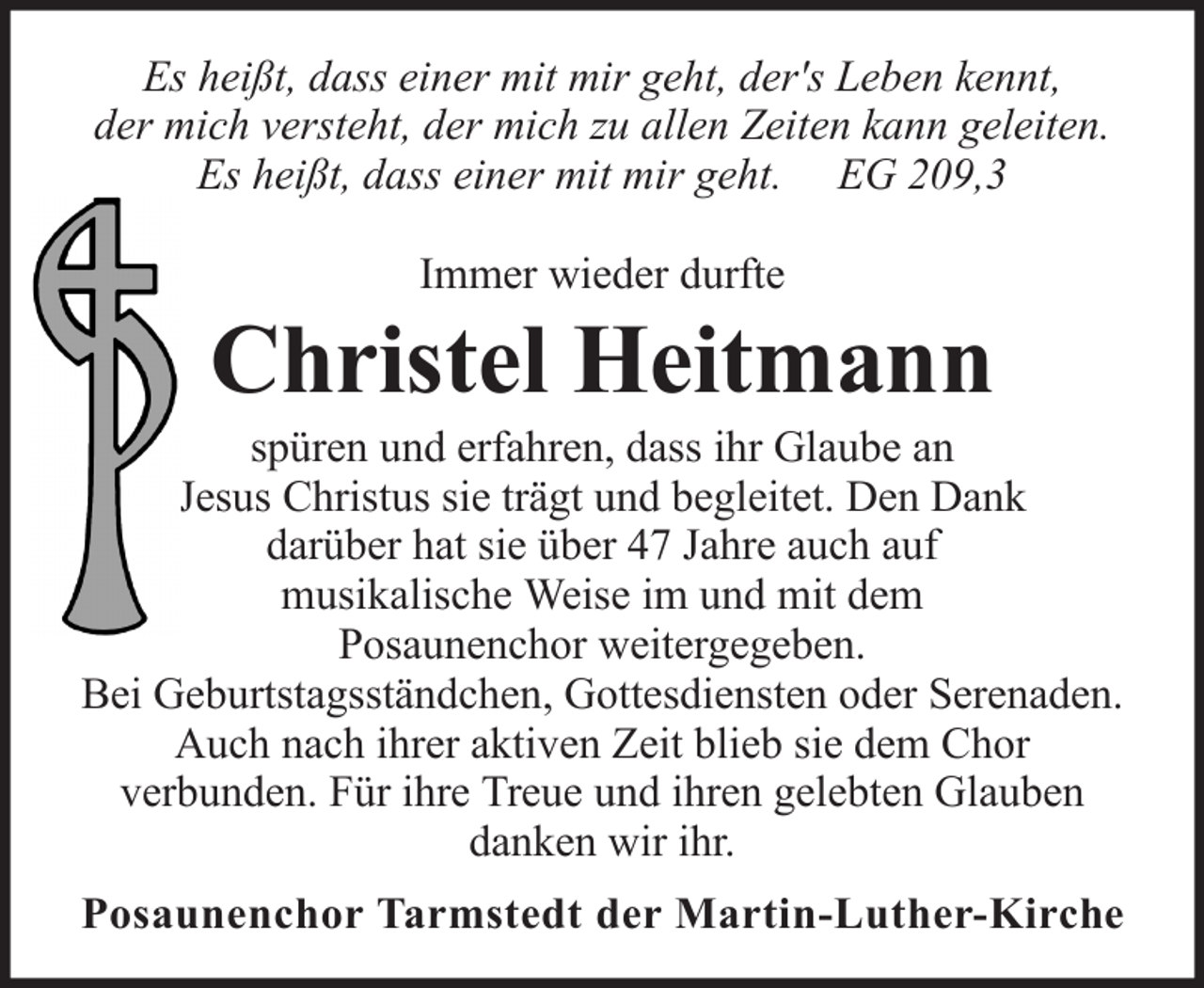 <p>Es heißt, dass einer mit mir geht, der's Leben kennt,<br />der mich versteht, der mich zu allen Zeiten kann geleiten.<br />Es heißt, dass einer mit mir geht. EG 209,3<br />Immer wieder durfte</p><p>Christel Heitmann<br />spüren und erfahren, dass ihr Glaube an<br />Jesus Christus sie trägt und begleitet. Den Dank<br />darüber hat sie über 47 Jahre auch auf<br />musikalische Weise im und mit dem<br />Posaunenchor weitergegeben.<br />Bei Geburtstagsständchen, Gottesdiensten oder Serenaden.<br />Auch nach ihrer aktiven Zeit blieb sie dem Chor<br />verbunden. Für ihre Treue und ihren gelebten Glauben<br />danken wir ihr.<br />Posaunenchor Tarmstedt der Martin-Luther-Kirche</p>