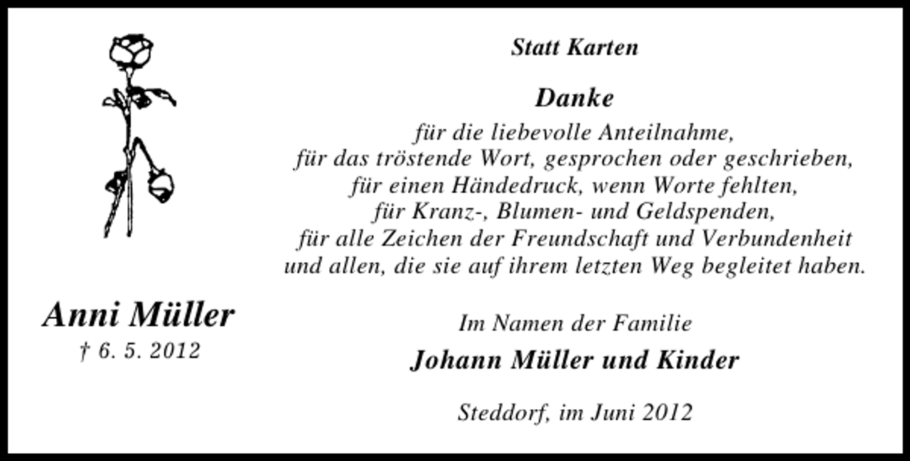 <p>Statt Karten</p><p>Danke<br />für die liebevolle Anteilnahme,<br />für das tröstende Wort, gesprochen oder geschrieben,<br />für einen Händedruck, wenn Worte fehlten,<br />für Kranz-, Blumen- und Geldspenden,<br />für alle Zeichen der Freundschaft und Verbundenheit<br />und allen, die sie auf ihrem letzten Weg begleitet haben.</p><p>Anni Müller<br />† 6. 5. 2012</p><p>Im Namen der Familie</p><p>Johann Müller und Kinder<br />Steddorf, im Juni 2012</p>