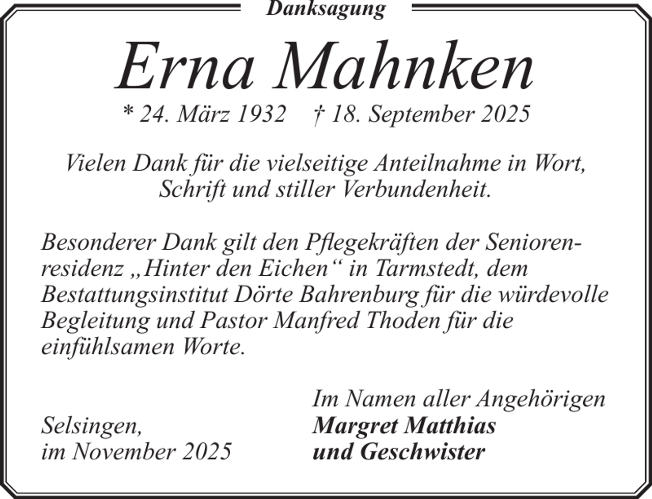 <p>Danksagung</p><p>Erna Mahnken<br />* 24. März 1932 † 18. September 2025</p><p>Vielen Dank für die vielseitige Anteilnahme in Wort,<br />Schrift und stiller Verbundenheit.<br />Besonderer Dank gilt den Pflegekräften der Seniorenresidenz „Hinter den Eichen“ in Tarmstedt, dem<br />Bestattungsinstitut Dörte Bahrenburg für die würdevolle<br />Begleitung und Pastor Manfred Thoden für die<br />einfühlsamen Worte.<br />Selsingen,<br />im November 2025</p><p>Im Namen aller Angehörigen<br />Margret Matthias<br />und Geschwister</p>