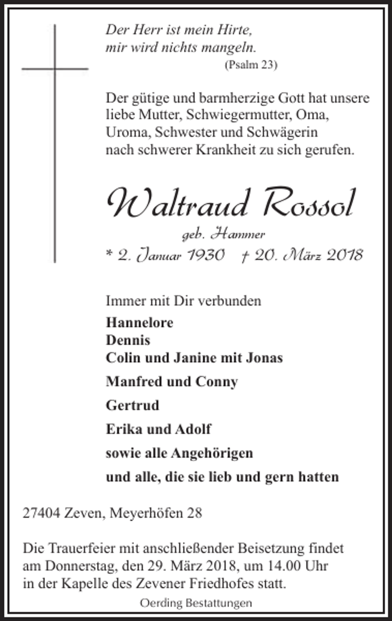 <p>Der Herr ist mein Hirte,<br />mir wird nichts mangeln.<br />(Psalm 23)</p><p>Der gütige und barmherzige Gott hat unsere<br />liebe Mutter, Schwiegermutter, Oma,<br />Uroma, Schwester und Schwägerin<br />nach schwerer Krankheit zu sich gerufen.</p><p>Waltraud Rossol</p><p>geb. Hammer<br />* 2. Januar 1930 † 20. März 2018<br />Immer mit Dir verbunden<br />Hannelore<br />Dennis<br />Colin und Janine mit Jonas<br />Manfred und Conny<br />Gertrud<br />Erika und Adolf<br />sowie alle Angehörigen<br />und alle, die sie lieb und gern hatten<br />27404 Zeven, Meyerhöfen 28<br />Die Trauerfeier mit anschließender Beisetzung findet<br />am Donnerstag, den 29. März 2018, um 14.00 Uhr<br />in der Kapelle des Zevener Friedhofes statt.<br />Oerding Bestattungen</p>