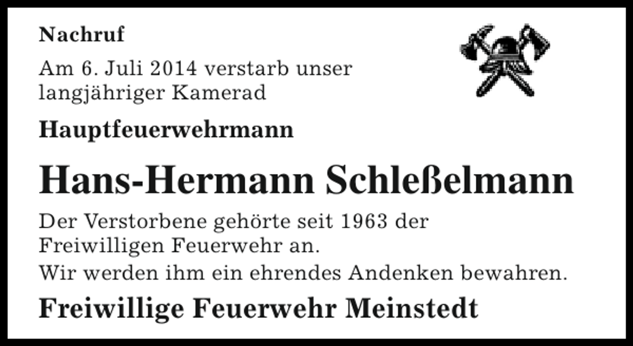 <p>Nachruf<br />Am 6. Juli 2014 verstarb unser<br />langjähriger Kamerad</p><p>Hauptfeuerwehrmann</p><p>Hans-Hermann Schleßelmann</p><p>Der Verstorbene gehörte seit 1963 der<br />Freiwilligen Feuerwehr an.<br />Wir werden ihm ein ehrendes Andenken bewahren.</p><p>Freiwillige Feuerwehr Meinstedt</p>
