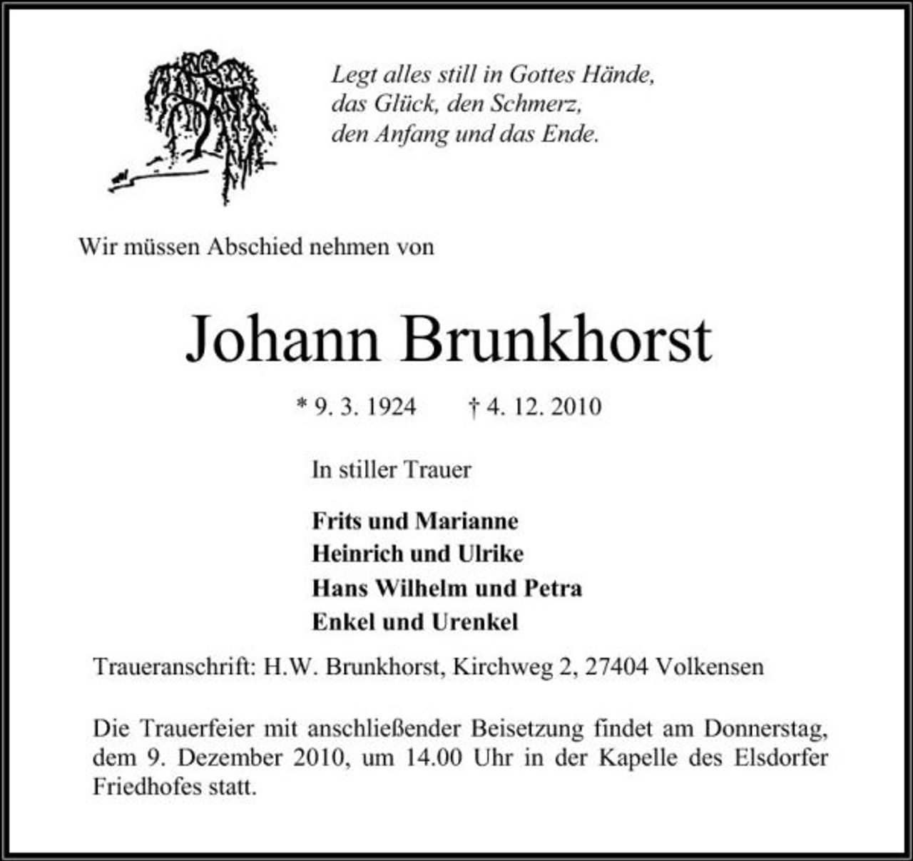 <p>Legt alles still in Gottes Hände, das Glück, den Schmerz, den Anfang und das Ende.</p><p>Wir müssen Abschied nehmen von</p><p>Johann Brunkhorst<br />* 9. 3. 1924 † 4. 12. 2010 In stiller Trauer Frits und Marianne Heinrich und Ulrike Hans Wilhelm und Petra Enkel und Urenkel Traueranschrift: H.W. Brunkhorst, Kirchweg 2, 27404 Volkensen Die Trauerfeier mit anschließender Beisetzung findet am Donnerstag, dem 9. Dezember 2010, um 14.00 Uhr in der Kapelle des Elsdorfer Friedhofes statt.</p>
