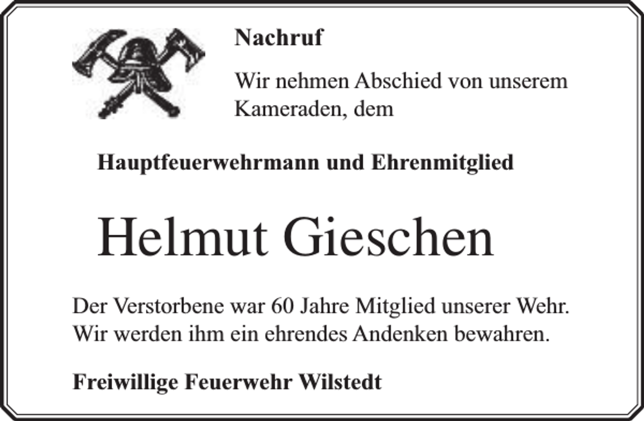 <p>Nachruf<br />Wir nehmen Abschied von unserem<br />Kameraden, dem<br />Hauptfeuerwehrmann und Ehrenmitglied</p><p>Helmut Gieschen<br />Der Verstorbene war 60 Jahre Mitglied unserer Wehr.<br />Wir werden ihm ein ehrendes Andenken bewahren.<br />Freiwillige Feuerwehr Wilstedt</p>