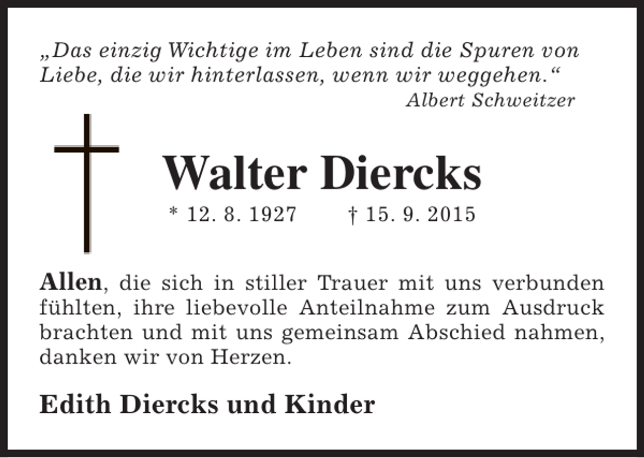 <p>Â„Das einzig Wichtige im Leben sind die Spuren von<br />Liebe, die wir hinterlassen, wenn wir weggehen.Â“<br />Albert Schweitzer</p><p>Walter Diercks<br />* 12. 8. 1927</p><p>Â† 15. 9. 2015</p><p>Allen, die sich in stiller Trauer mit uns verbunden</p><p>fÃ¼hlten, ihre liebevolle Anteilnahme zum Ausdruck<br />brachten und mit uns gemeinsam Abschied nahmen,<br />danken wir von Herzen.</p><p>Edith Diercks und Kinder</p>