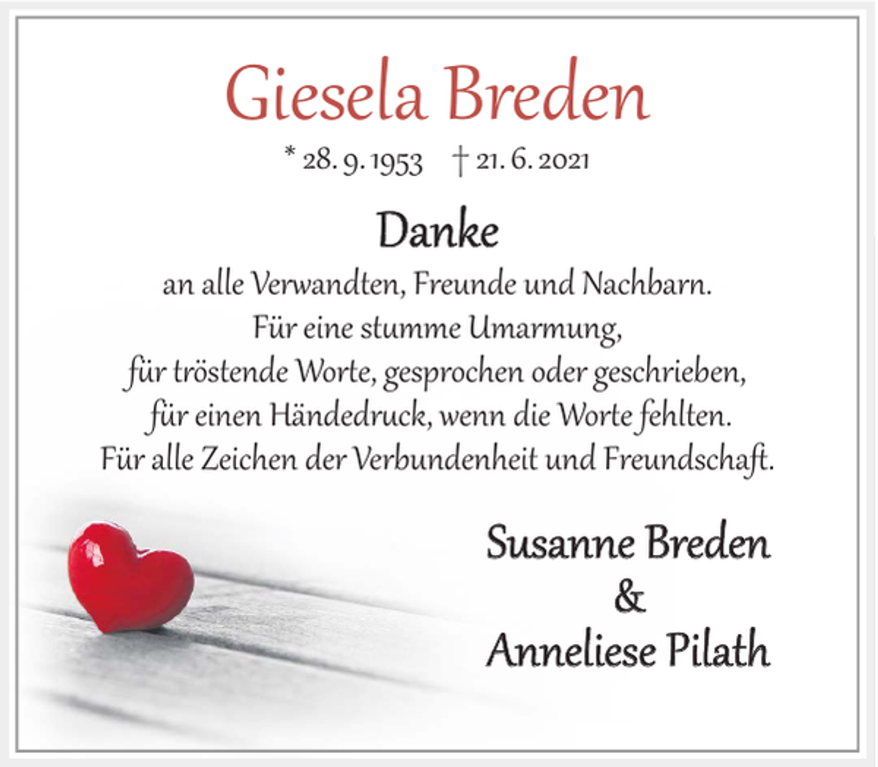 <p>Giesela Breden<br />* 28. 9. 1953 † 21. 6. 2021</p><p>Danke</p><p>an alle Verwandten, Freunde und Nachbarn.<br />Für eine stumme Umarmung,<br />für tröstende Worte, gesprochen oder geschrieben,<br />für einen Händedruck, wenn die Worte fehlten.<br />Für alle Zeichen der Verbundenheit und Freundschaft.</p><p>Susanne Breden<br />&amp;<br />Anneliese Pilath</p>