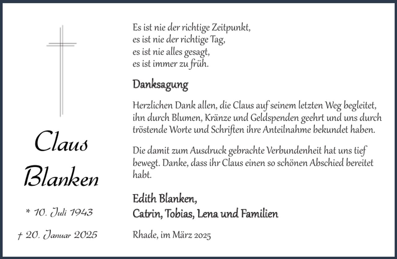 <p>Es ist nie der richtige Zeitpunkt,<br />Eses ist nie<br />nie der<br />derrichtige<br />richtigeTag,<br />Zeitpunkt,<br />esesist<br />der richtige<br />ist nie alles<br />gesagt, Tag,<br />esesist<br />alleszugesagt,<br />ist nie<br />immer<br />früh.<br />es ist immer zu früh.</p><p>Danksagung<br />Danksagung</p><p>Claus<br />Blanken<br />* *10.<br />10.Juli<br />Juli</p><p>20.Januar<br />Januar<br />† †20.</p><p>Herzlichen Dank<br />seinem<br />letzten<br />WegWeg<br />begleitet,<br />Herzlichen<br />Dankallen,<br />allen,diedieClaus<br />Clausaufauf<br />seinem<br />letzten<br />begleitet,<br />ihn<br />Blumen,Kränze<br />Kränzeund<br />undGeldspenden<br />Geldspenden<br />geehrt<br />ihndurch<br />durch Blumen,<br />geehrt<br />undund<br />uns uns<br />durchdurch<br />tröstende<br />Worte<br />und<br />Schriften<br />ihre<br />Anteilnahme<br />bekundet<br />haben.<br />tröstende Worte und Schriften ihre Anteilnahme bekundet haben.</p><p>Die<br />zumAusdruck<br />Ausdruckgebrachte<br />gebrachteVerbundenheit<br />Verbundenheit<br />Diedamit<br />damit zum<br />hat hat<br />uns uns<br />tief tief<br />bewegt.<br />Danke,<br />dass<br />ihr<br />Claus<br />einen<br />so<br />schönen<br />Abschied<br />bereitet<br />bewegt. Danke, dass ihr Claus einen so schönen Abschied bereitet<br />habt.<br />habt.</p><p>Edith Blanken,<br />Edith BlaTobias,<br />nken, Lena und Familien<br />Catrin,</p><p>Catrin, Tobias, Lena und Familien<br />Rhade, im März 2025<br />Rhade, im März 2025</p>