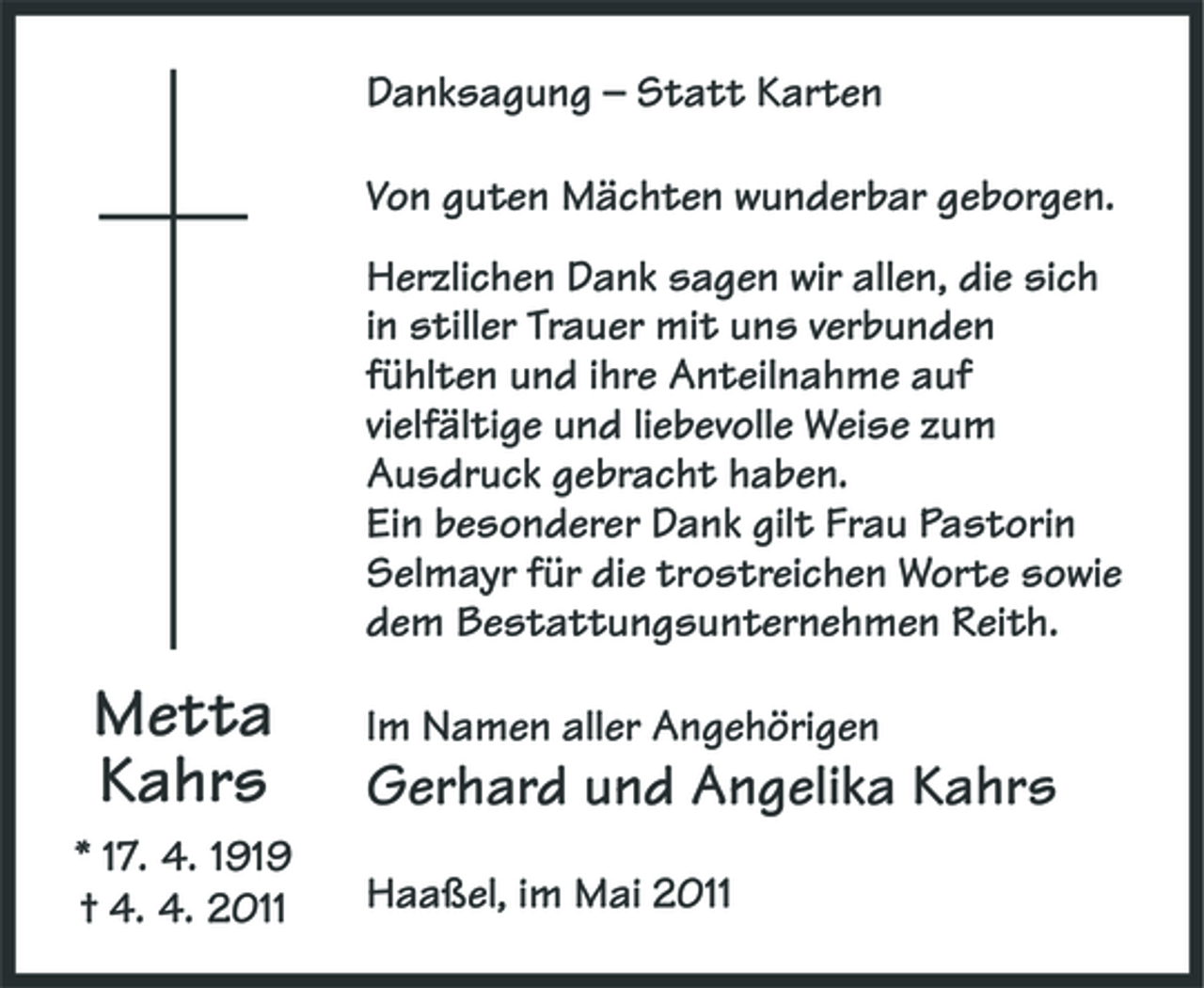 <p>Danksagung – Statt Karten Von guten Mächten wunderbar geborgen. Herzlichen Dank sagen wir allen, die sich in stiller Trauer mit uns verbunden fühlten und ihre Anteilnahme auf vielfältige und liebevolle Weise zum Ausdruck gebracht haben. Ein besonderer Dank gilt Frau Pastorin Selmayr für die trostreichen Worte sowie dem Bestattungsunternehmen Reith.</p><p>Metta Kahrs<br />* 17. 4. 1919 † 4. 4. 2011</p><p>Im Namen aller Angehörigen</p><p>Gerhard und Angelika Kahrs<br />Haaßel, im Mai 2011</p>
