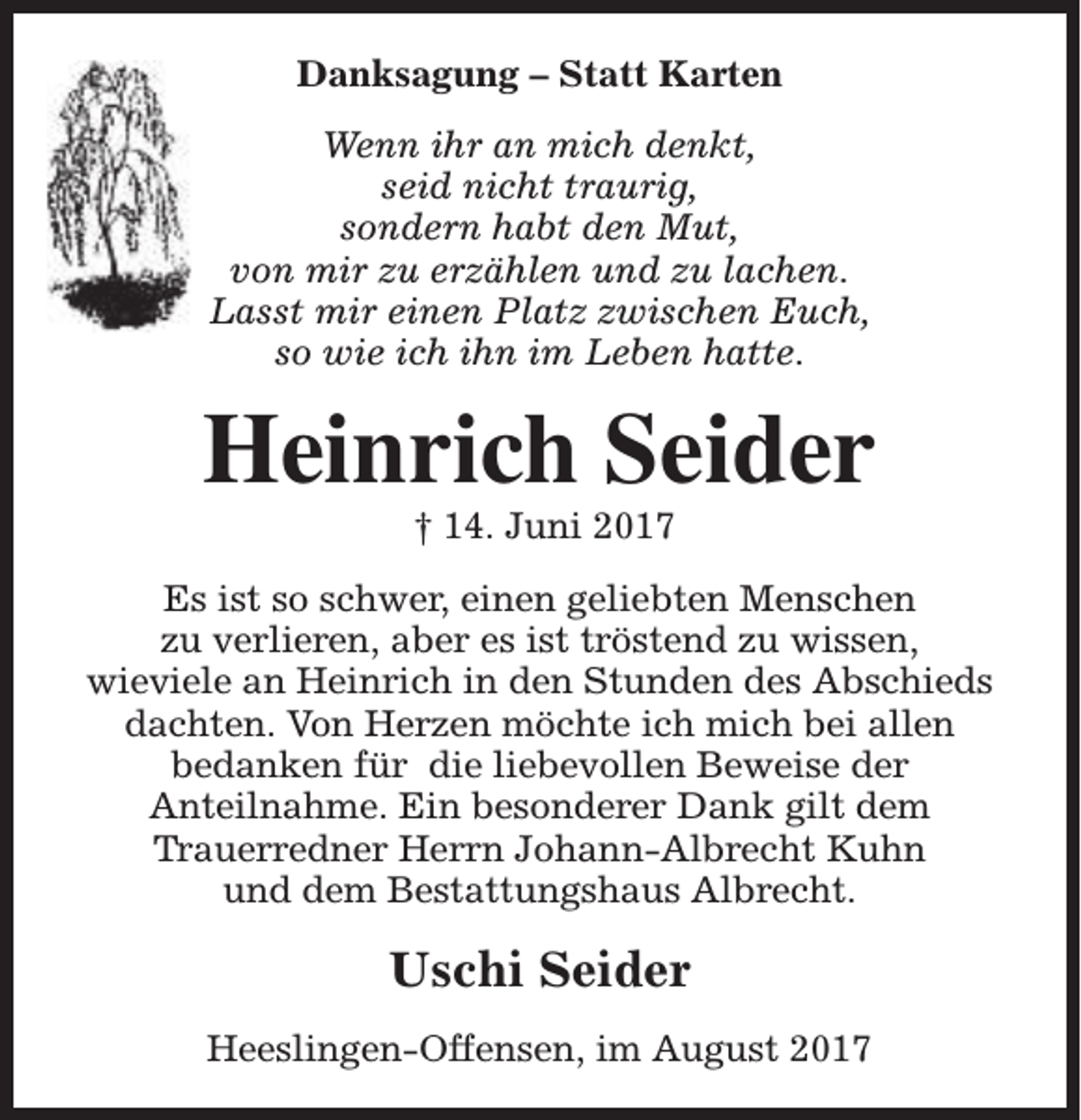 <p>Danksagung – Statt Karten<br />Wenn ihr an mich denkt,<br />seid nicht traurig,<br />sondern habt den Mut,<br />von mir zu erzählen und zu lachen.<br />Lasst mir einen Platz zwischen Euch,<br />so wie ich ihn im Leben hatte.</p><p>Heinrich Seider<br />† 14. Juni 2017</p><p>Es ist so schwer, einen geliebten Menschen<br />zu verlieren, aber es ist tröstend zu wissen,<br />wieviele an Heinrich in den Stunden des Abschieds<br />dachten. Von Herzen möchte ich mich bei allen<br />bedanken für die liebevollen Beweise der<br />Anteilnahme. Ein besonderer Dank gilt dem<br />Trauerredner Herrn Johann-Albrecht Kuhn<br />und dem Bestattungshaus Albrecht.</p><p>Uschi Seider<br />Heeslingen-Offensen, im August 2017</p>