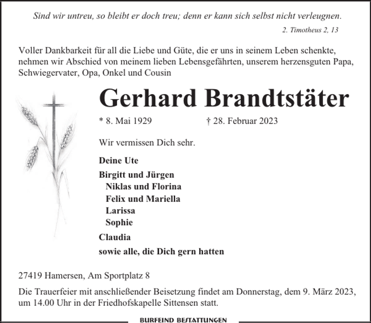 <p>Sind wir untreu, so bleibt er doch treu; denn er kann sich selbst nicht verleugnen.<br />2. Timotheus 2, 13</p><p>Voller Dankbarkeit für all die Liebe und Güte, die er uns in seinem Leben schenkte,<br />nehmen wir Abschied von meinem lieben Lebensgefährten, unserem herzensguten Papa,<br />Schwiegervater, Opa, Onkel und Cousin</p><p>Gerhard Brandtstäter<br />* 8. Mai 1929</p><p>† 28. Februar 2023</p><p>Wir vermissen Dich sehr.<br />Deine Ute<br />Birgitt und Jürgen<br />Niklas und Florina<br />Felix und Mariella<br />Larissa<br />Sophie<br />Claudia<br />sowie alle, die Dich gern hatten<br />27419 Hamersen, Am Sportplatz 8<br />Die Trauerfeier mit anschließender Beisetzung findet am Donnerstag, dem 9. März 2023,<br />um 14.00 Uhr in der Friedhofskapelle Sittensen statt.<br />Burfeind Bestattungen</p>
