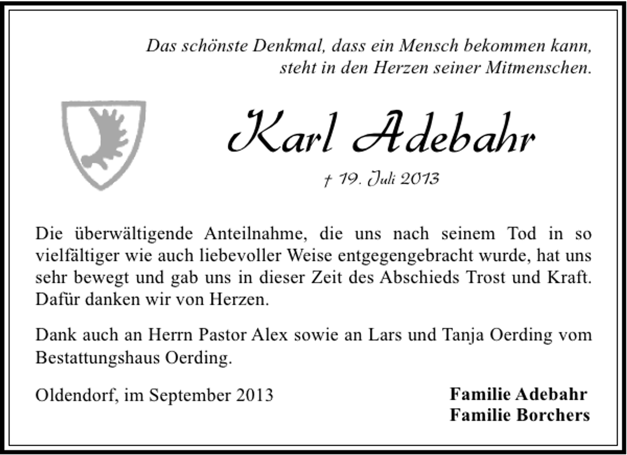 <p>Das schönste Denkmal, dass ein Mensch bekommen kann,<br />steht in den Herzen seiner Mitmenschen.</p><p>Karl Adebahr<br />† 19. Juli 2013</p><p>Die überwältigende Anteilnahme, die uns nach seinem Tod in so<br />vielfältiger wie auch liebevoller Weise entgegengebracht wurde, hat uns<br />sehr bewegt und gab uns in dieser Zeit des Abschieds Trost und Kraft.<br />Dafür danken wir von Herzen.<br />Dank auch an Herrn Pastor Alex sowie an Lars und Tanja Oerding vom<br />Bestattungshaus Oerding.<br />Oldendorf, im September 2013</p><p>Familie Adebahr<br />Familie Borchers</p>
