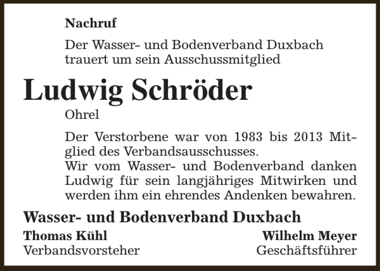 <p>Nachruf<br />Der Wasser- und Bodenverband Duxbach<br />trauert um sein Ausschussmitglied</p><p>Ludwig Schröder<br />Ohrel</p><p>Der Verstorbene war von 1983 bis 2013 Mitglied des Verbandsausschusses.<br />Wir vom Wasser- und Bodenverband danken<br />Ludwig für sein langjähriges Mitwirken und<br />werden ihm ein ehrendes Andenken bewahren.</p><p>Wasser- und Bodenverband Duxbach</p><p>Thomas Kühl<br />Verbandsvorsteher</p><p>Wilhelm Meyer<br />Geschäftsführer</p>