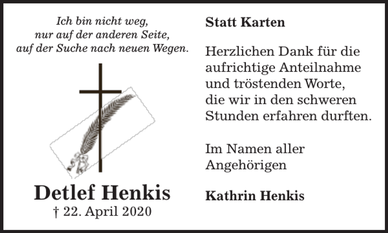 <p>Ich bin nicht weg,<br />nur auf der anderen Seite,<br />auf der Suche nach neuen Wegen.</p><p>Statt Karten<br />Herzlichen Dank für die<br />aufrichtige Anteilnahme<br />und tröstenden Worte,<br />die wir in den schweren<br />Stunden erfahren durften.<br />Im Namen aller<br />Angehörigen</p><p>Detlef Henkis<br />† 22. April 2020</p><p>Kathrin Henkis</p>