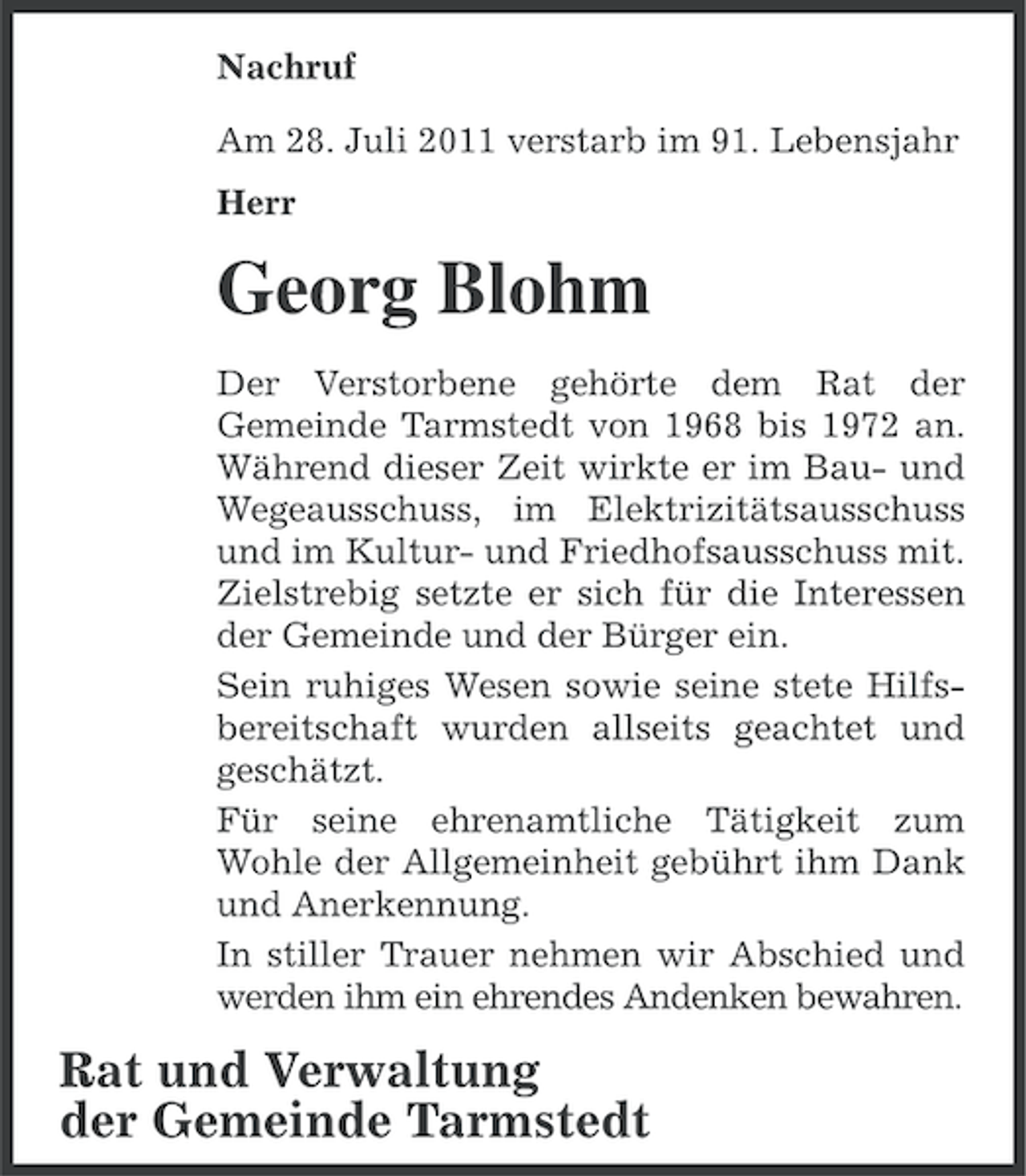 <p>Nachruf<br />Am 28. Juli 2011 verstarb im 91. Lebensjahr<br />Herr</p><p>Georg Blohm<br />Der Verstorbene gehörte dem Rat der<br />Gemeinde Tarmstedt von 1968 bis 1972 an.<br />Während dieser Zeit wirkte er im Bau- und<br />Wegeausschuss, im Elektrizitätsausschuss<br />und im Kultur- und Friedhofsausschuss mit.<br />Zielstrebig setzte er sich für die Interessen<br />der Gemeinde und der Bürger ein.<br />Sein ruhiges Wesen sowie seine stete Hilfsbereitschaft wurden allseits geachtet und<br />geschätzt.<br />Für seine ehrenamtliche Tätigkeit zum<br />Wohle der Allgemeinheit gebührt ihm Dank<br />und Anerkennung.<br />In stiller Trauer nehmen wir Abschied und<br />werden ihm ein ehrendes Andenken bewahren.</p><p>Rat und Verwaltung<br />der Gemeinde Tarmstedt</p>