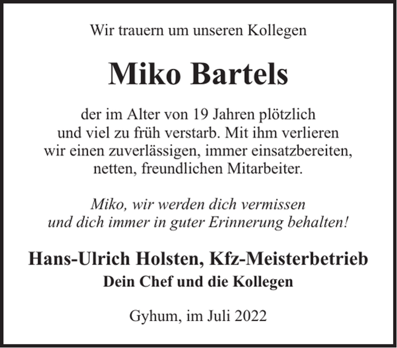 <p>Wir trauern um unseren Kollegen</p><p>Miko Bartels<br />der im Alter von 19 Jahren plötzlich<br />und viel zu früh verstarb. Mit ihm verlieren<br />wir einen zuverlässigen, immer einsatzbereiten,<br />netten, freundlichen Mitarbeiter.<br />Miko, wir werden dich vermissen<br />und dich immer in guter Erinnerung behalten!</p><p>Hans-Ulrich Holsten, Kfz-Meisterbetrieb<br />Dein Chef und die Kollegen<br />Gyhum, im Juli 2022</p>