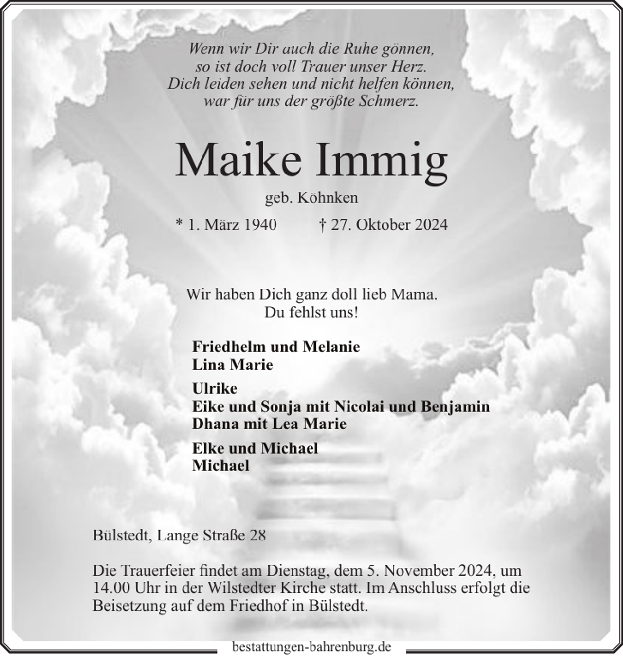 <p>Wenn wir Dir auch die Ruhe gönnen,<br />so ist doch voll Trauer unser Herz.<br />Dich leiden sehen und nicht helfen können,<br />war für uns der größte Schmerz.</p><p>Maike Immig<br />geb. Köhnken</p><p>* 1. März 1940</p><p>† 27. Oktober 2024</p><p>Wir haben Dich ganz doll lieb Mama.<br />Du fehlst uns!<br />Friedhelm und Melanie<br />Lina Marie<br />Ulrike<br />Eike und Sonja mit Nicolai und Benjamin<br />Dhana mit Lea Marie<br />Elke und Michael<br />Michael</p><p>Bülstedt, Lange Straße 28<br />Die Trauerfeier findet am Dienstag, dem 5. November 2024, um<br />14.00 Uhr in der Wilstedter Kirche statt. Im Anschluss erfolgt die<br />Beisetzung auf dem Friedhof in Bülstedt.<br />bestattungen-bahrenburg.de</p>