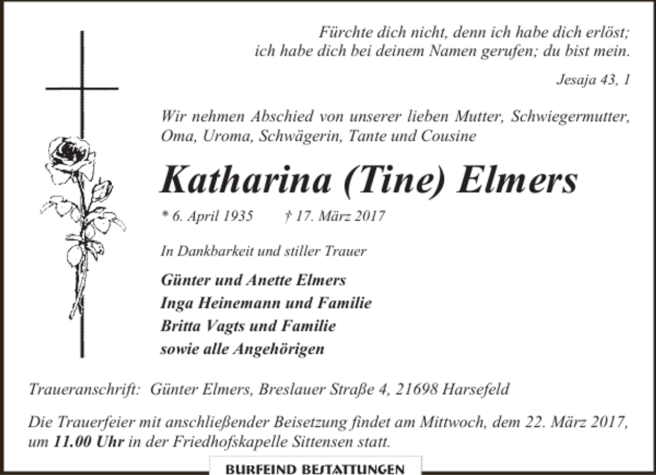<p>Fürchte dich nicht, denn ich habe dich erlöst;<br />ich habe dich bei deinem Namen gerufen; du bist mein.<br />Jesaja 43, 1</p><p>Wir nehmen Abschied von unserer lieben Mutter, Schwiegermutter,<br />Oma, Uroma, Schwägerin, Tante und Cousine</p><p>Katharina (Tine) Elmers<br />* 6. April 1935</p><p>† 17. März 2017</p><p>In Dankbarkeit und stiller Trauer</p><p>Günter und Anette Elmers<br />Inga Heinemann und Familie<br />Britta Vagts und Familie<br />sowie alle Angehörigen<br />Traueranschrift: Günter Elmers, Breslauer Straße 4, 21698 Harsefeld<br />Die Trauerfeier mit anschließender Beisetzung findet am Mittwoch, dem 22. März 2017,<br />um 11.00 Uhr in der Friedhofskapelle Sittensen statt.<br />Burfeind Bestattungen</p>