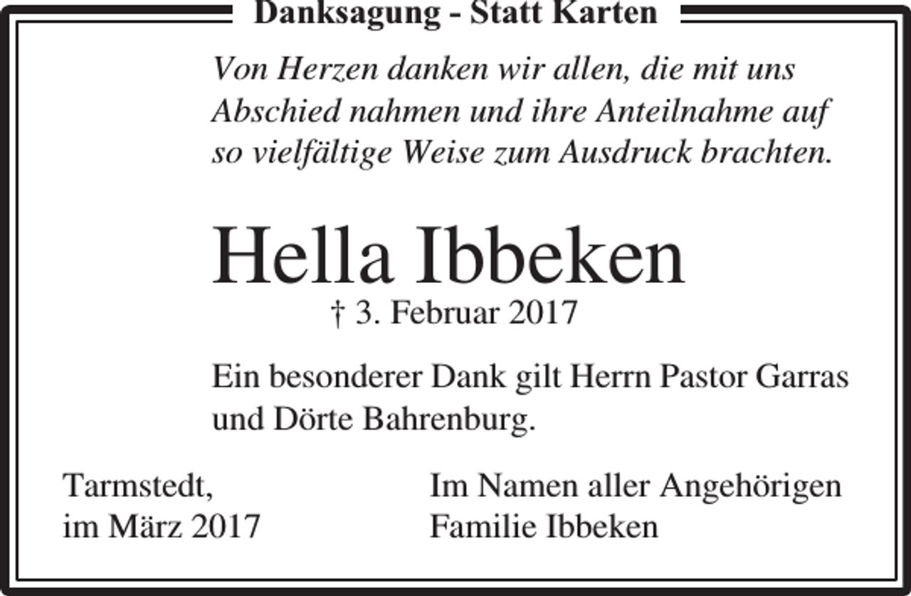 <p>Danksaggungg - Statt Karten<br />Von Herzen danken wir allen, die mit uns<br />Abschied nahmen und ihre Anteilnahme auf<br />so vielfältige Weise zum Ausdruck brachten.</p><p>Hella<br />Ibbeken<br />† 3. Februar 2017<br />Ein besonderer Dank gilt Herrn Pastor Garras<br />und Dörte Bahrenburg.<br />Tarmstedt,<br />im März 2017</p><p>Im Namen aller Angehörigen<br />Familie Ibbeken</p>