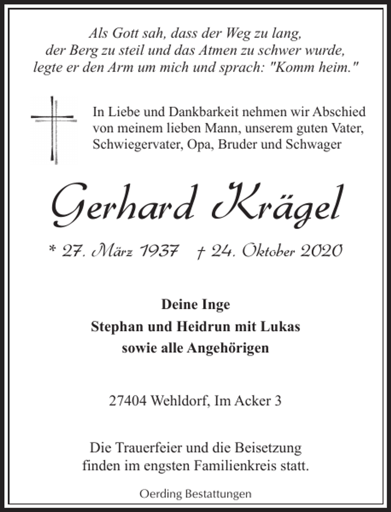<p>Als Gott sah, dass der Weg zu lang,<br />der Berg zu steil und das Atmen zu schwer wurde,<br />legte er den Arm um mich und sprach: "Komm heim."<br />In Liebe und Dankbarkeit nehmen wir Abschied<br />von meinem lieben Mann, unserem guten Vater,<br />Schwiegervater, Opa, Bruder und Schwager</p><p>Gerhard Krägel<br />* 27. März 1937 † 24. Oktober 2020<br />Deine Inge<br />Stephan und Heidrun mit Lukas<br />sowie alle Angehörigen<br />27404 Wehldorf, Im Acker 3<br />Die Trauerfeier und die Beisetzung<br />finden im engsten Familienkreis statt.<br />Oerding Bestattungen</p>