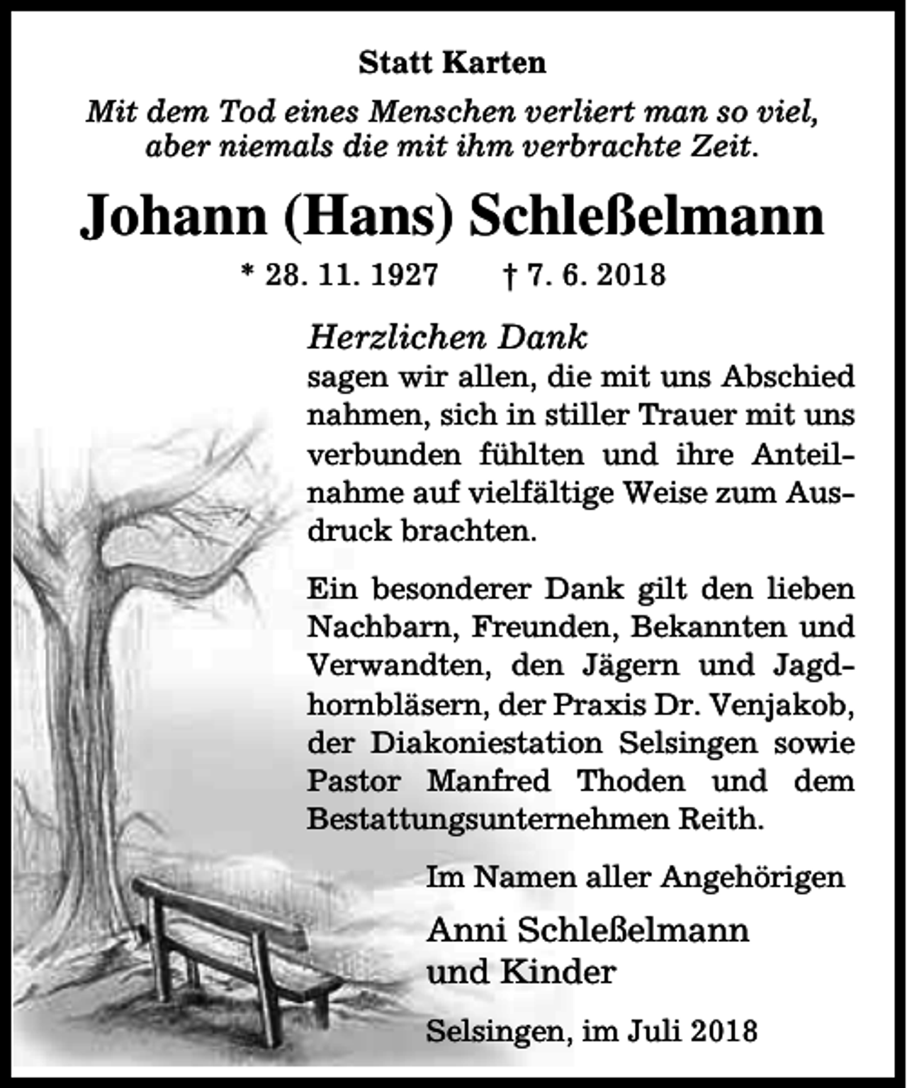 <p>Statt Karten<br />Mit dem Tod eines Menschen verliert man so viel,<br />aber niemals die mit ihm verbrachte Zeit.</p><p>Johann (Hans) Schleßelmann<br />* 28. 11. 1927</p><p>† 7. 6. 2018</p><p>Herzlichen Dank</p><p>sagen wir allen, die mit uns Abschied<br />nahmen, sich in stiller Trauer mit uns<br />verbunden fühlten und ihre Anteilnahme auf vielfältige Weise zum Ausdruck brachten.<br />Ein besonderer Dank gilt den lieben<br />Nachbarn, Freunden, Bekannten und<br />Verwandten, den Jägern und Jagdhornbläsern, der Praxis Dr. Venjakob,<br />der Diakoniestation Selsingen sowie<br />Pastor Manfred Thoden und dem<br />Bestattungsunternehmen Reith.<br />Im Namen aller Angehörigen</p><p>Anni Schleßelmann<br />und Kinder<br />Selsingen, im Juli 2018</p>