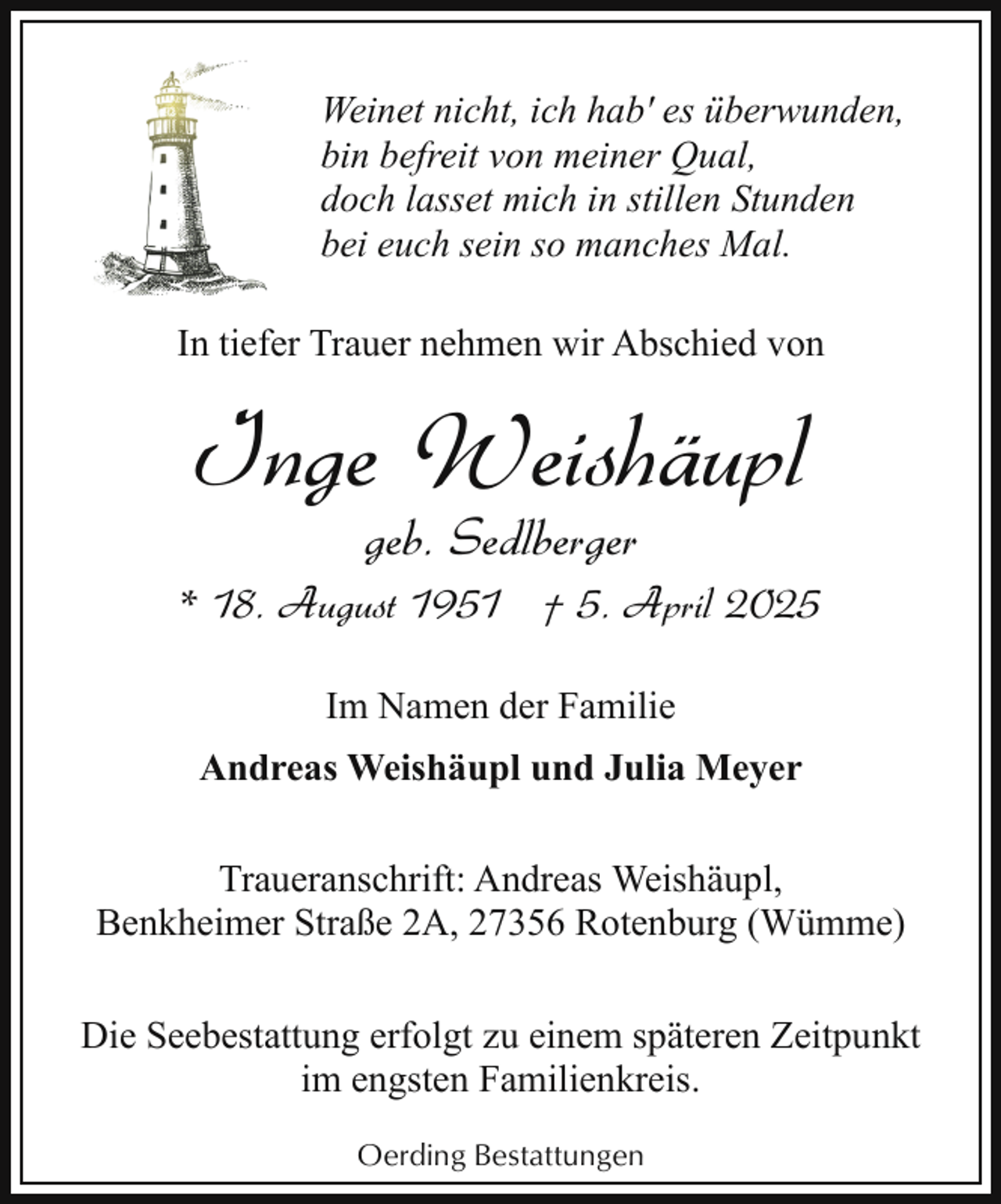 <p>Weinet nicht, ich hab' es überwunden,<br />bin befreit von meiner Qual,<br />doch lasset mich in stillen Stunden<br />bei euch sein so manches Mal.<br />In tiefer Trauer nehmen wir Abschied von</p><p>Inge Weishäupl<br />geb. Sedlberger</p><p>* 18. August 1951 † 5. April 2025<br />Im Namen der Familie<br />Andreas Weishäupl und Julia Meyer<br />Traueranschrift: Andreas Weishäupl,<br />Benkheimer Straße 2A, 27356 Rotenburg (Wümme)<br />Die Seebestattung erfolgt zu einem späteren Zeitpunkt<br />im engsten Familienkreis.<br />Oerding Bestattungen</p>