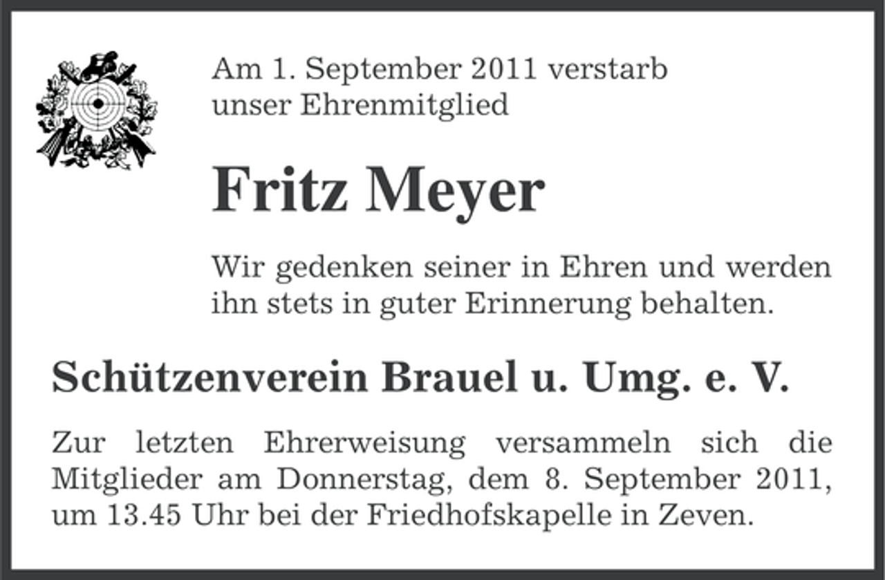 <p>Am 1. September 2011 verstarb<br />unser Ehrenmitglied</p><p>Fritz Meyer<br />Wir gedenken seiner in Ehren und werden<br />ihn stets in guter Erinnerung behalten.</p><p>Schützenverein Brauel u. Umg. e. V.<br />Zur letzten Ehrerweisung versammeln sich die<br />Mitglieder am Donnerstag, dem 8. September 2011,<br />um 13.45 Uhr bei der Friedhofskapelle in Zeven.</p>