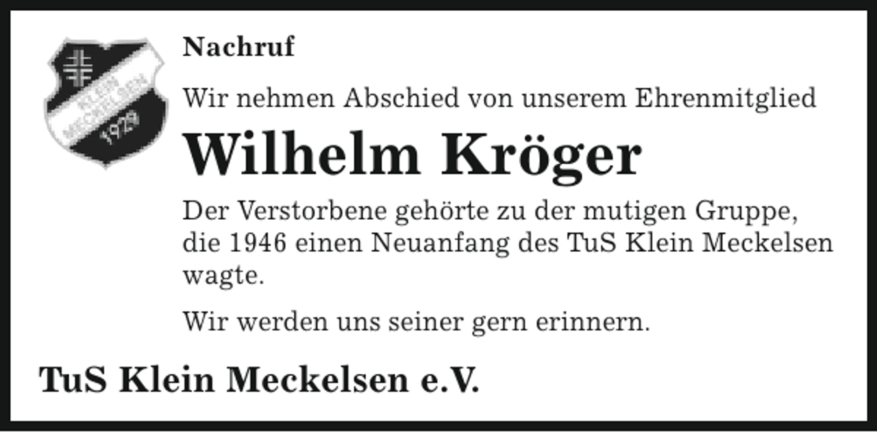 <p>Nachruf<br />Wir nehmen Abschied von unserem Ehrenmitglied</p><p>Wilhelm Kröger</p><p>Der Verstorbene gehörte zu der mutigen Gruppe,<br />die 1946 einen Neuanfang des TuS Klein Meckelsen<br />wagte.<br />Wir werden uns seiner gern erinnern.</p><p>TuS Klein Meckelsen e.V.</p>
