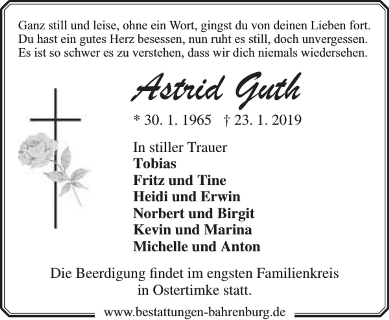 <p>Ganz still und leise, ohne ein Wort, gingst du von deinen Lieben fort.<br />Du hast ein gutes Herz besessen, nun ruht es still, doch unvergessen.<br />Es ist so schwer es zu verstehen, dass wir dich niemals wiedersehen.</p><p>Astrid Guth</p><p>* 30. 1. 1965 † 23. 1. 2019<br />In stiller Trauer<br />Tobias<br />Fritz und Tine<br />Heidi und Erwin<br />Norbert und Birgit<br />Kevin und Marina<br />Michelle und Anton</p><p>Die Beerdigung ﬁndet im engsten Familienkreis<br />in Ostertimke statt.<br />www.bbestattungen-bbahhrenbburg.dde</p>