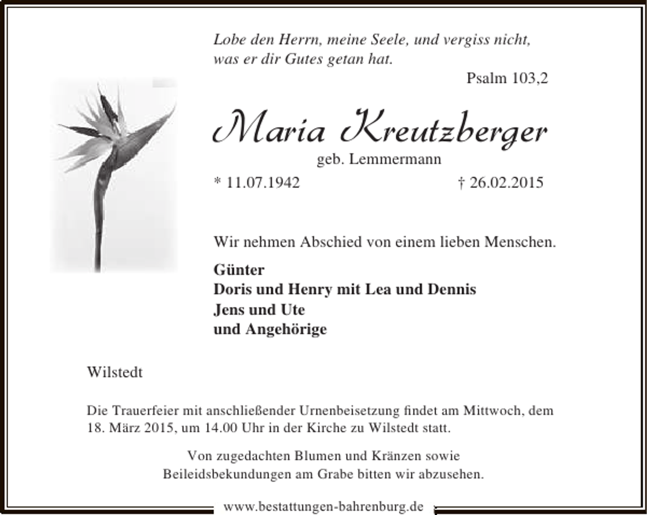 <p>Lobe den Herrn, meine Seele, und vergiss nicht,<br />was er dir Gutes getan hat.<br />Psalm 103,2</p><p>Maria Kreutzberger<br />geb. Lemmermann</p><p>* 11.07.1942</p><p>† 26.02.2015</p><p>Wir nehmen Abschied von einem lieben Menschen.<br />Günter<br />Doris und Henry mit Lea und Dennis<br />Jens und Ute<br />und Angehörige<br />Wilstedt<br />Die Trauerfeier mit anschließender Urnenbeisetzung ﬁndet am Mittwoch, dem<br />18. März 2015, um 14.00 Uhr in der Kirche zu Wilstedt statt.<br />Von zugedachten Blumen und Kränzen sowie<br />Beileidsbekundungen am Grabe bitten wir abzusehen.<br />www.bestattungen-bahrenburg.de</p>