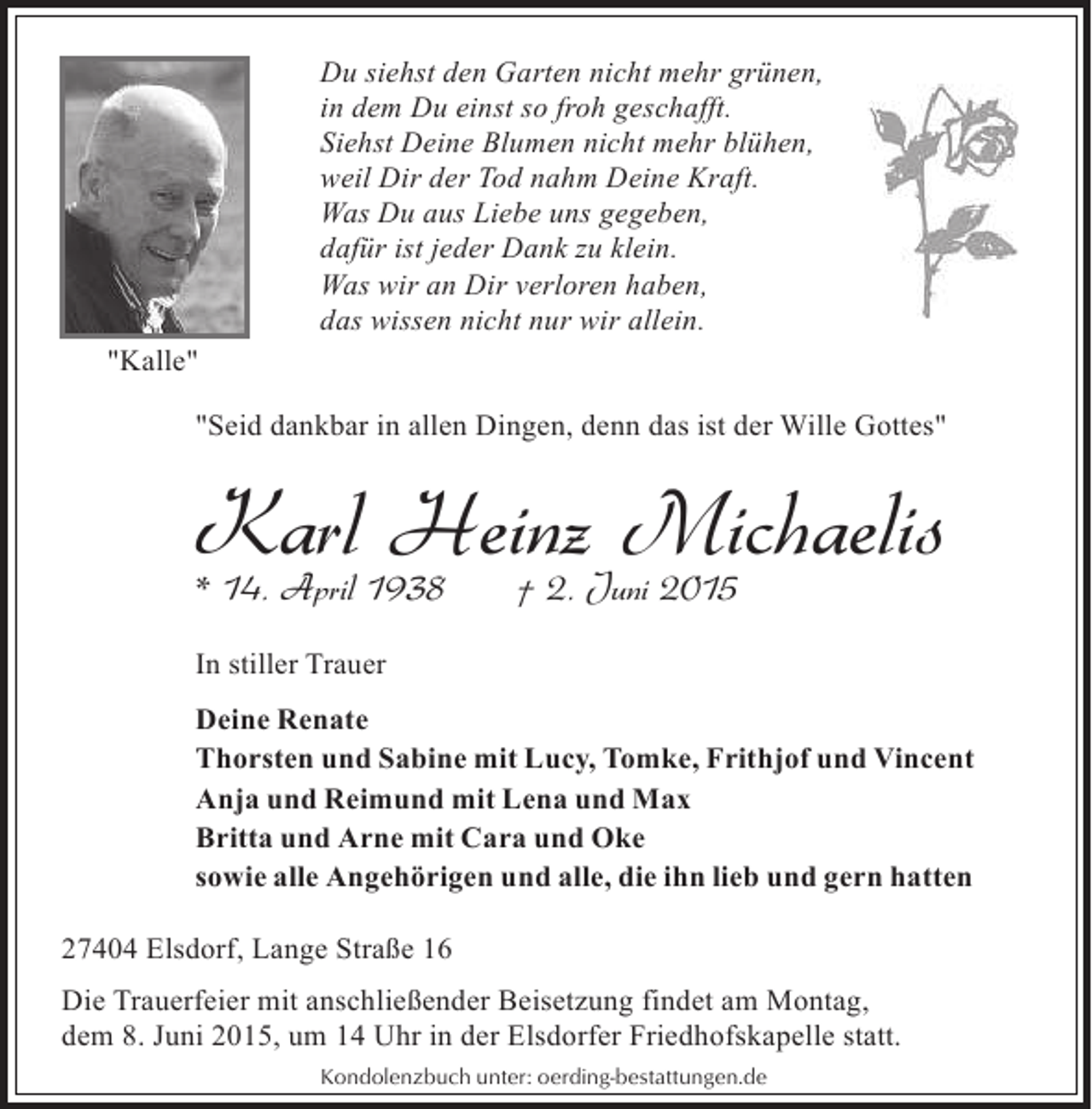 <p>Du siehst den Garten nicht mehr grünen,<br />in dem Du einst so froh geschafft.<br />Siehst Deine Blumen nicht mehr blühen,<br />weil Dir der Tod nahm Deine Kraft.<br />Was Du aus Liebe uns gegeben,<br />dafür ist jeder Dank zu klein.<br />Was wir an Dir verloren haben,<br />das wissen nicht nur wir allein.<br />"Kalle"<br />"Seid dankbar in allen Dingen, denn das ist der Wille Gottes"</p><p>Karl 1938 † 2. Juni 2015<br />Heinz Michaelis<br />* 14. April<br />In stiller Trauer<br />Deine Renate<br />Thorsten und Sabine mit Lucy, Tomke, Frithjof und Vincent<br />Anja und Reimund mit Lena und Max<br />Britta und Arne mit Cara und Oke<br />sowie alle Angehörigen und alle, die ihn lieb und gern hatten<br />27404 Elsdorf, Lange Straße 16<br />Die Trauerfeier mit anschließender Beisetzung findet am Montag,<br />dem 8. Juni 2015, um 14 Uhr in der Elsdorfer Friedhofskapelle statt.<br />Kondolenzbuch unter: oerding-bestattungen.de</p>